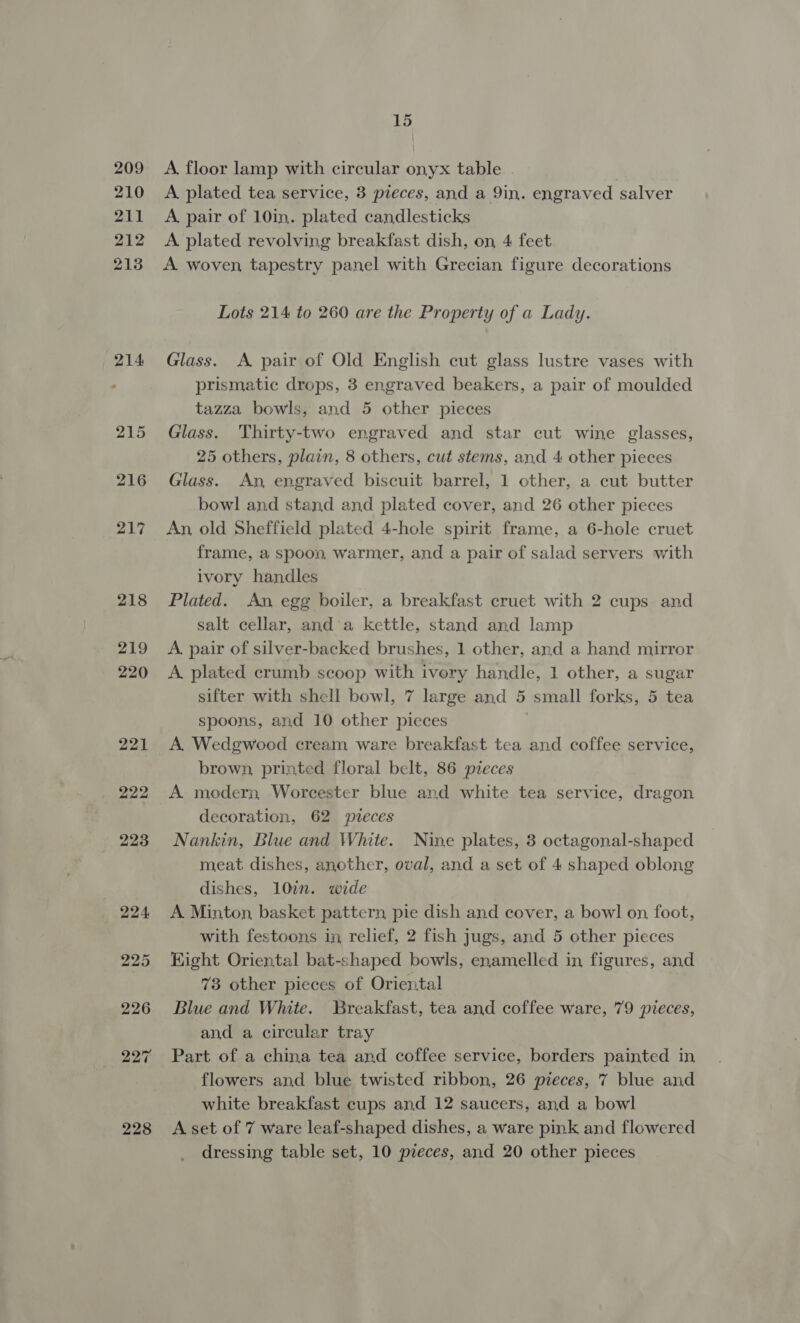209 210 211 212 213 214 215 216 217 218 228 15 A, floor lamp with circular onyx table | A plated tea service, 3 pieces, and a 9in. engraved salver A. pair of 10in. plated candlesticks A plated revolving breakfast dish, on 4 feet A woven, tapestry panel with Grecian figure decorations Lots 214 to 260 are the Property of a Lady. Glass. A pair of Old English cut glass lustre vases with prismatic drops, 3 engraved beakers, a pair of moulded tazza bowls, and 5 other pieces Glass. Thirty-two engraved and star cut wine glasses, 25 others, plain, 8 others, cut stems, and 4 other pieces Glass. An engraved biscuit barrel, 1 other, a cut butter bowl and stand and plated cover, and 26 other pieces An, old Sheffield plated 4-hole spirit frame, a 6-hole cruet frame, a spoon, warmer, and a pair of salad servers with ivory handles Plated. An egg boiler, a breakfast cruet with 2 cups and salt cellar, and'a kettle, stand and lamp A. pair of silver-backed brushes, 1 other, and a hand mirror A. plated crumb scoop with ivory handle, 1 other, a sugar sifter with shell bowl, 7 large and 5 small forks, 5 tea spoons, and 10 other pieces A Wedgwood cream ware breakfast tea and coffee service, brown, printed floral belt, 86 pieces A. modern Worcester blue and white tea service, dragon decoration, 62 pteces Nankin, Blue and White. Nine plates, 3 octagonal-shaped meat dishes, another, oval, and a set of 4 shaped oblong dishes, 10in. wide A Minton, basket pattern, pie dish and cover, a bowl on foot, with festoons in relief, 2 fish jugs, and 5 other pieces Hight Oriental bat-shaped bowls, enamelled in figures, and 73 other pieces of Oriental Blue and White. Breakfast, tea and coffee ware, 79 pieces, and a circular tray Part of a china tea and coffee service, borders painted in flowers and blue twisted ribbon, 26 pieces, 7 blue and white breakfast cups and 12 saucers, and a bowl A set of 7 ware leaf-shaped dishes, a ware pink and flowered