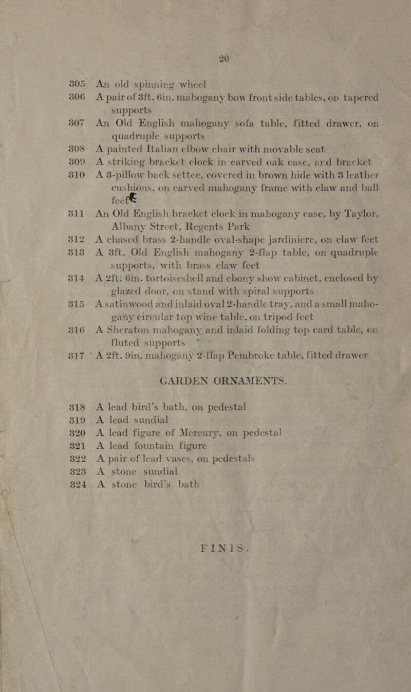 = ee -Ssrrt eer 20 An old spinning wheel A pair of 3ft. 6in. mahogany bow front side tables, on tapered supports | An Old English mahogany sofa table, fitted drawer, on quadruple supports A painted Italian elbow chair with movable seat A striking bracket clock in carved oak case, and bracket — A 3-pillow back settee, covered in brown, hide with 3 leather cushions, on carved mahogany frame with claw and ball fee An Old English bracket clock in mahogany case, by Taylor, Albany Street, Regents Park A chased brass 2-handle oval-shape jardiniere, on claw feet A 3ft. Old English mahogany 2-flap table, on quadruple supports, with brass claw feet A 2ft. Gin. tortoiseshell and ebony show cabinet, enclosed by glazed door, on stand with spiral supports A satinwood and inlaid oval 2-handle tray, and a small maho- gany circular top wine table, on tripod feet A Sheraton mahogany and inlaid folding top card table, on. fluted supports GARDEN ORNAMENTS. A lead bird’s bath, on pedestal A lead sundial A lead figure of Mercury, on pedestal A lead fountain figure A. pair of lead vases, on pedestals A stone sundial A stone bird’s bath FINIS.