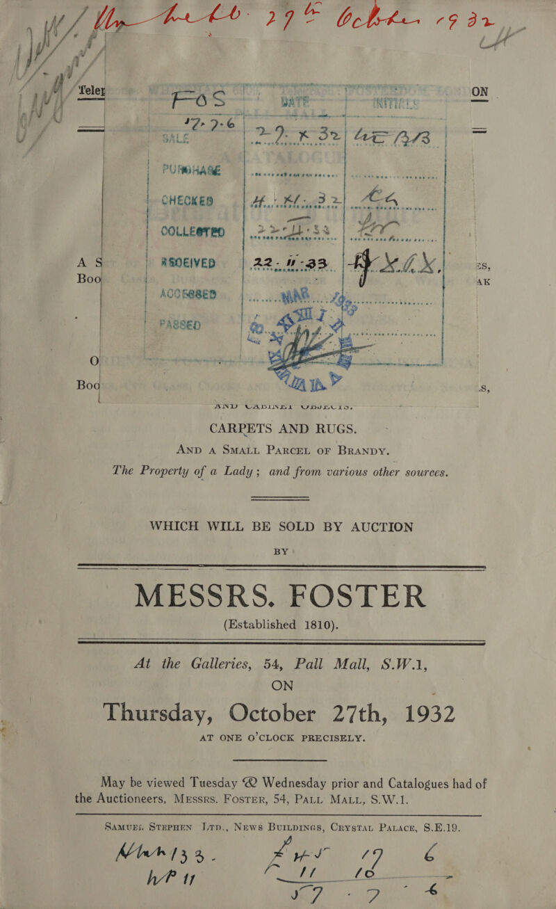 By     {rr y / . ie Fos eae | rumnaag | CHECKED | COLLE@TBD A | REOEIVED Boo | : | ACOBBSED | PASSED 0 Bo i CARPETS AND RUGS. AND A SMALL PARCEL oF BRANDY. The Property of a Lady; and from various other sources. WHICH WILL BE SOLD BY AUCTION BY  ———— MESSRS. FOSTER (Established 1810).   At the Galleries, 54, Pall Mail, S.W.1, ON Thursday, October 27th, 1932 AT ONE O’CLOCK PRECISELY. May be viewed Tuesday “2 Wednesday prior and Catalogues had of the Auctioneers, Messrs. Foster, 54, PALL MALL, S.W.1.  Samuri StepHEN JLtTp., News Buruprnes, Crystaut Parace, S8.E.19. Marr 13 2, _ co 47g hb? 11 Sane Le mF