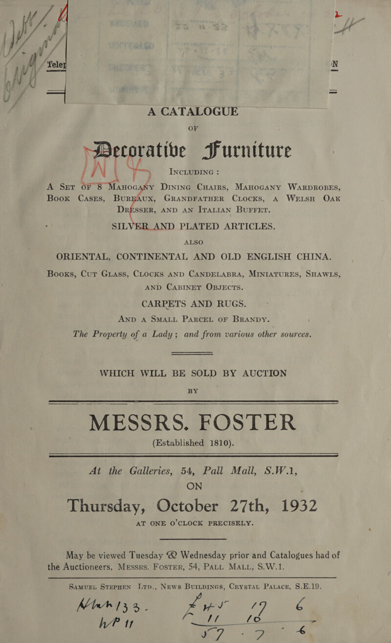  A CATALOGUE OF Decorative Furniture § Ng LN \ ‘ INCLUDING : A SET OF 8 Haugh Dinine Cuarirs, Manocany WARDROBES, BurpbAUX, GRANDFATHER CLocks, A WELSH Oak DressER, AND AN ITALIAN BUFFET. SILVER. AND PLATED ARTICLES. ALSO ORIENTAL, CONTINENTAL AND OLD ENGLISH CHINA. Books, Cut Guass, CLocks AND CANDELABRA, MINIATURES, SHAWLS AND CABINET OBJECTS. CARPETS AND RUGS. AND A SMALL PARCEL OF BRANDY. The Property of a Lady; and from various other sources Book CASEs, WHICH WILL BE SOLD BY AUCTION xg  MESSRS. FOSTER (Established 1810).  At the Galleries, 54, Pall Mall, S.W.1, ON Thursday, October 27th, 1932 AT ONE O’CLOCK PRECISELY. May be viewed Tuesday “2 Wednesday prior and Catalogues had of the Auctioneers, Messrs. Foster, 54, PALL MALL, S.W.1. Samui. StepHeN J.tTp., News Burypines, Crystat Patracer, S.E.19