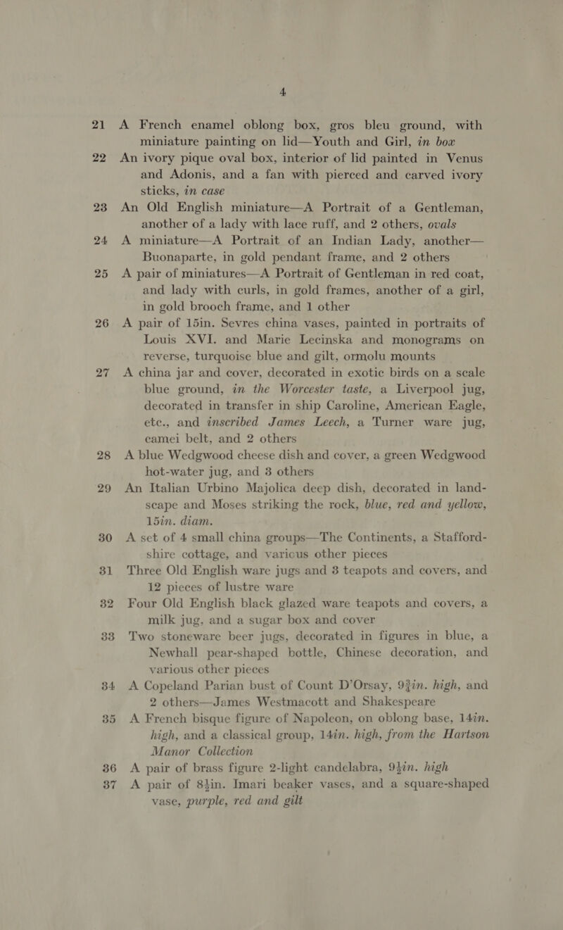 21 22 23 24 25 26 27 28 29 30 31 32 33 34 35 36 37 4 A French enamel oblong box, gros bleu ground, with miniature painting on lid—Youth and Girl, in bow An ivory pique oval box, interior of lid painted in Venus and Adonis, and a fan with pierced and carved ivory sticks, 7n case An Old English miniature—A Portrait of a Gentleman, another of a lady with lace ruff, and 2 others, ovals A miniature—A Portrait of an Indian Lady, another— Buonaparte, in gold pendant frame, and 2 others A pair of miniatures—A Portrait of Gentleman in red coat, and lady with curls, in gold frames, another of a girl, in gold brooch frame, and 1 other A pair of 15in. Sevres china vases, painted in portraits of Louis XVI. and Marie Lecinska and monograms on reverse, turquoise blue and gilt, ormolu mounts A china jar and cover, decorated in exotic birds on a scale blue ground, in the Worcester taste, a Liverpool jug, decorated in transfer in ship Caroline, American Eagle, etc., and inscribed James Leech, a Turner ware jug, ecamei belt, and 2 others A blue Wedgwood cheese dish and cover, a green Wedgwood hot-water jug, and 3 others An Italian Urbino Majolica deep dish, decorated in land- scape and Moses striking the rock, blue, red and yellow, 15in. diam. A set of 4 small china groups—The Continents, a Stafford- shire cottage, and various other pieces Three Old English ware jugs and 3 teapots and covers, and 12 pieces of lustre ware Four Old English black glazed ware teapots and covers, a milk jug, and a sugar box and cover Two stoneware beer jugs, decorated in figures in blue, a Newhall pear-shaped bottle, Chinese decoration, and various other pieces A Copeland Parian bust of Count D’Orsay, 9f7n. high, and 2 others—James Westmacott and Shakespeare A French bisque figure of Napoleon, on oblong base, 147n. high, and a classical group, 14in. high, from the Hartson Manor Collection A pair of brass figure 2-light candelabra, 93in. high A pair of 8tin. Imari beaker vases, and a square-shaped vase, purple, red and gilt