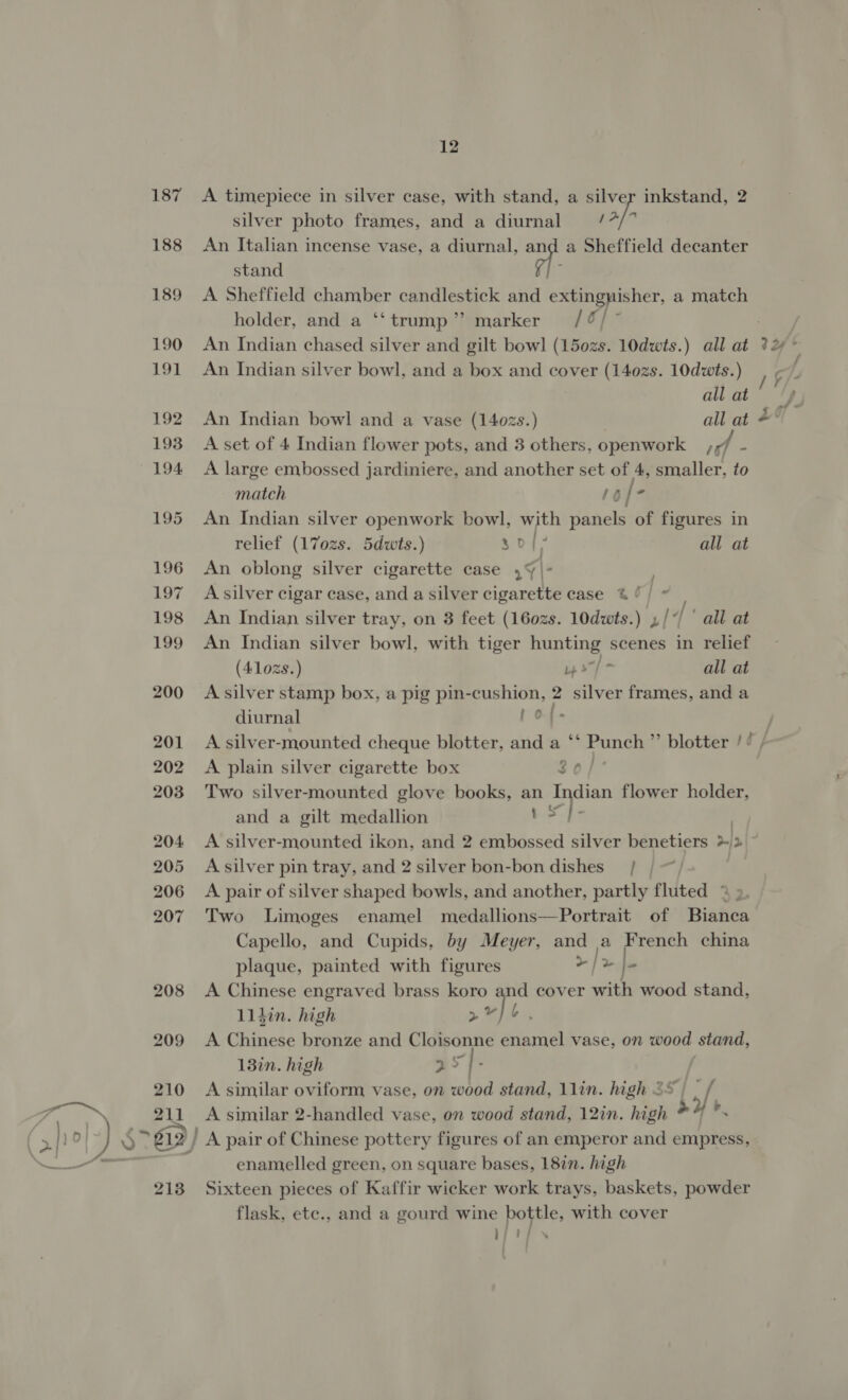187 &lt;A timepiece in silver case, with stand, a “we inkstand, 2 silver photo frames, and a diurnal /7/7 188 An Italian incense vase, a diurnal, “of a Sheffield decanter stand 189 A Sheffield chamber candlestick and extingnisher, a match holder, and a ‘‘trump” marker /¢/ © 190 An Indian chased silver and gilt bow] (150zs. 10dwts.) all at 191 An Indian silver bowl, and a box and cover (140zs. 10dwts.) all at 193 A set of 4 Indian flower pots, and 3 others, openwork ih - 194 A large embossed jardiniere, and another set of 4, smaller, to match f 6b / * 195 An Indian silver openwork bowl, with panels of figures in relief (170zs. 5dwts.) $0/° all at 196 An oblong silver cigarette case 4 \- . 197 Avsilver cigar case, and a silver cigarette case %// ~ 198 An Indian silver tray, on 3 feet (160zs. 10dwts.) »/ | all at 199 An Indian silver bowl, with tiger hunting scenes in relief (4Lozs.) ys} - all at 200 Avsilver stamp box, a pig pin-cushion, 2 silver frames, and a diurnal | of- . 201 A silver-mounted cheque blotter, and a ‘‘ Punch ”’ blotter // / 202 A plain silver cigarette box 30 / 203 Two silver-mounted glove books, an Indian flower holder, and a gilt medallion ate | 204 &lt;A silver-mounted ikon, and 2 embossed silver benetiers &gt;/2 205 Avsilver pin tray, and 2 silver bon-bon dishes / , 206 &lt;A pair of silver shaped bowls, and another, partly fluted % ; 207 Two Limoges enamel medallions—Portrait of Bianca Capello, and Cupids, by Meyer, and ie French china plaque, painted with figures ~/d | 208 A Chinese engraved brass koro and cover with wood stand, 11 hin. high avje, 209 &lt;A Chinese bronze and Cloisonne enamel vase, on wood stand, 137n. high 25 ]- 210 A similar oviform vase, on wood stand, llin. high 25) , / aes 211 A similar 2-handled vase, on wood stand, 12in. high dH} b. &gt; | ¥ as i £12 | A pair of Chinese pottery figures of an emperor and empress, et oy enamelled green, on square bases, 18in. high 213 Sixteen pieces of Kaffir wicker work trays, baskets, powder flask, etc., and a gourd wine bottle, with cover pays