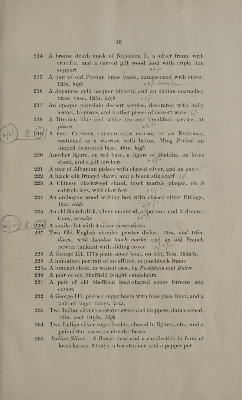 214 A bronze death mask of Napoleon I., a silver frame with crucifix, and a carved gilt wood ikon with triple lion a2 Ir support | A pair of old Persian brass vases, damascened with silver, 12in. high 22) Cherri, A Japanese gold lacquer hibachi, and an Indian enamelled brass vase, 12in. high 10/7 An opaque porcelain dessert service, decorated with holly leaves, 15 pieces, and 4 other pieces of dessert ware (/- A Dresden blue and white tea and Siggy service, 51 pieces wy |~ A FINE CHINESE CARVED GILT FIGURE OF AN EMPEROR, costumed as a warrior, with baton, Ming Period, on shaped decorated base, 48in. high Another figure, on red base, a figure of uddha, on lotus stand, and a gilt torchere 6 §f- A pair of Albanian pistols with chased silver, and an axe + A black silk fringed shawl, and a black silk searf +; A Chinese blackwood stand, inset marble plaque, on 3 cabriole legs, with claw feet a: An amboyna wood writing box with chased silver fittings, 12in. wide als | An old Seotch dirk, silver-mounted, asporran, and 2 decora- tions, en suite 65”, Two Old English circular pewter dishes, 157n. and 16in. diam., with London touch marks, and an old French pewter tankard with sliding cover 2//°/~ A George III. 1774 plain sauce boat, on feet, OE. 13dwts. A miniature portrait of an officer, in pinchbeck frame A bracket clock, in walnut case, by Frodsham and Baker A pair of old Sheffield 3-light candelabra A pair of old Sheffield boat-shaped sauce tureens and covers A George III. pierced sugar basin with blue glass liner, and a pair of sugar tongs, 7ozs. Two Indian silver rosewater ewers and stoppers, damascened, 127n. and 104in. high ; Two Indian silver sugar basins, chased in figures, etc., and a pair of 6in. vases, on circular bases Indian Silver. A flower vase and a candlestick in form of lotus leaves, 3 trays, a tea strainer, and a pepper pot