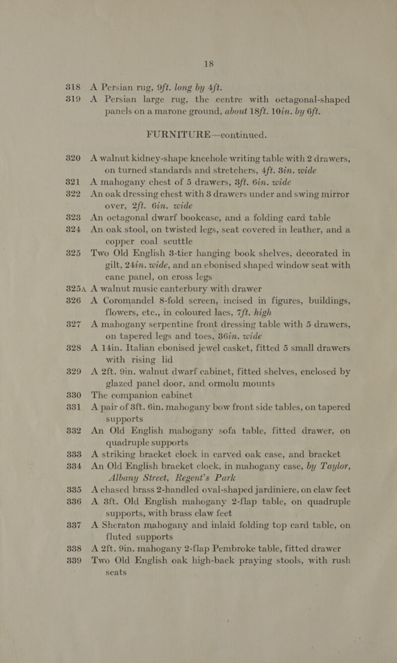 318 319 320 321 322 323 324 325 325A 326 327 328 329 330 331 332 333 334 335 336 337 338 339 18 A Persian rug, 9ft. long by 4/ft. A Persian large rug, the centre with octagonal-shaped panels on a marone ground, about 18ft. 10in. by 6ft. FURNITURE—continued. A walnut kidney-shape kneehole writing table with 2 drawers, on turned standards and stretchers, 4ft. 8in. wide A mahogany chest of 5 drawers, 3ft. 6in. wide An oak dressing chest with 3 drawers under and swing mirror over, 2ft. 6in. wide An octagonal dwarf bookease, and a folding card table An oak stool, on twisted legs, seat covered in leather, and a copper coal scuttle Two Old English 3-tier hanging book shelves, decorated in gilt, 247n. wide, and an ebonised shaped window seat with cane panel, on cross legs | A walnut music canterbury with drawer A Coromandel 8-fold screen, incised in figures, buildings, flowers, etc., in coloured lacs, 7ft. high A mahogany serpentine front dressing table with 5 drawers, on tapered legs and toes, 36in. wide A 14in. Italian ebonised jewel casket, fitted 5 small drawers with rising lid A 2ft. 9in. walnut dwarf cabinet, fitted shelves, enclosed by glazed panel door, and ormolu mounts The companion cabinet A pair of 3ft. 6in. mahogany bow front side tables, on tapered supports An Old English mahogany sofa table, fitted drawer, on quadruple supports A striking bracket clock in carved oak case, and bracket An Old English bracket clock, in mahogany case, by Taylor, Albany Street, Regent’s Park A chased brass 2-handled oval-shaped jardiniere, on claw feet A 3ft. Old English mahogany 2-flap table, on quadruple supports, with brass claw feet A Sheraton mahogany and inlaid folding top card table, on fluted supports | A 2ft. 9in. mahogany 2-flap Pembroke table, fitted drawer Two Old English oak high-back praying stools, with rush seats .