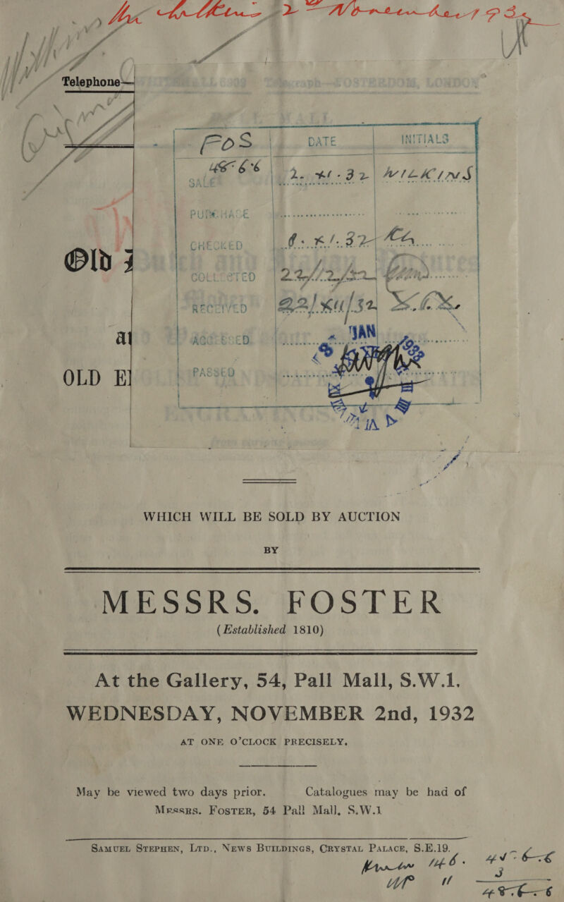   WHICH WILL BE SOLD BY AUCTION BY  MESSRS. FOSTER (Established 1810)  At the Gallery, 54, Pall Mall, S.W.1. WEDNESDAY, NOVEMBER 2nd, 1932 AT ONE O’CLOCK PRECISELY, May be viewed two days prior. Catalogues may be had of Mrsses. Foster, 54 Pal! Mall, S.W.1 SamvueEL StepHen, Lrp., News Buinpines, Crystau Parace, 8.H.19. | Ze od 1.6 « ee a 4 a f &lt;n 2 ae ut ™ 4Atb&lt;t