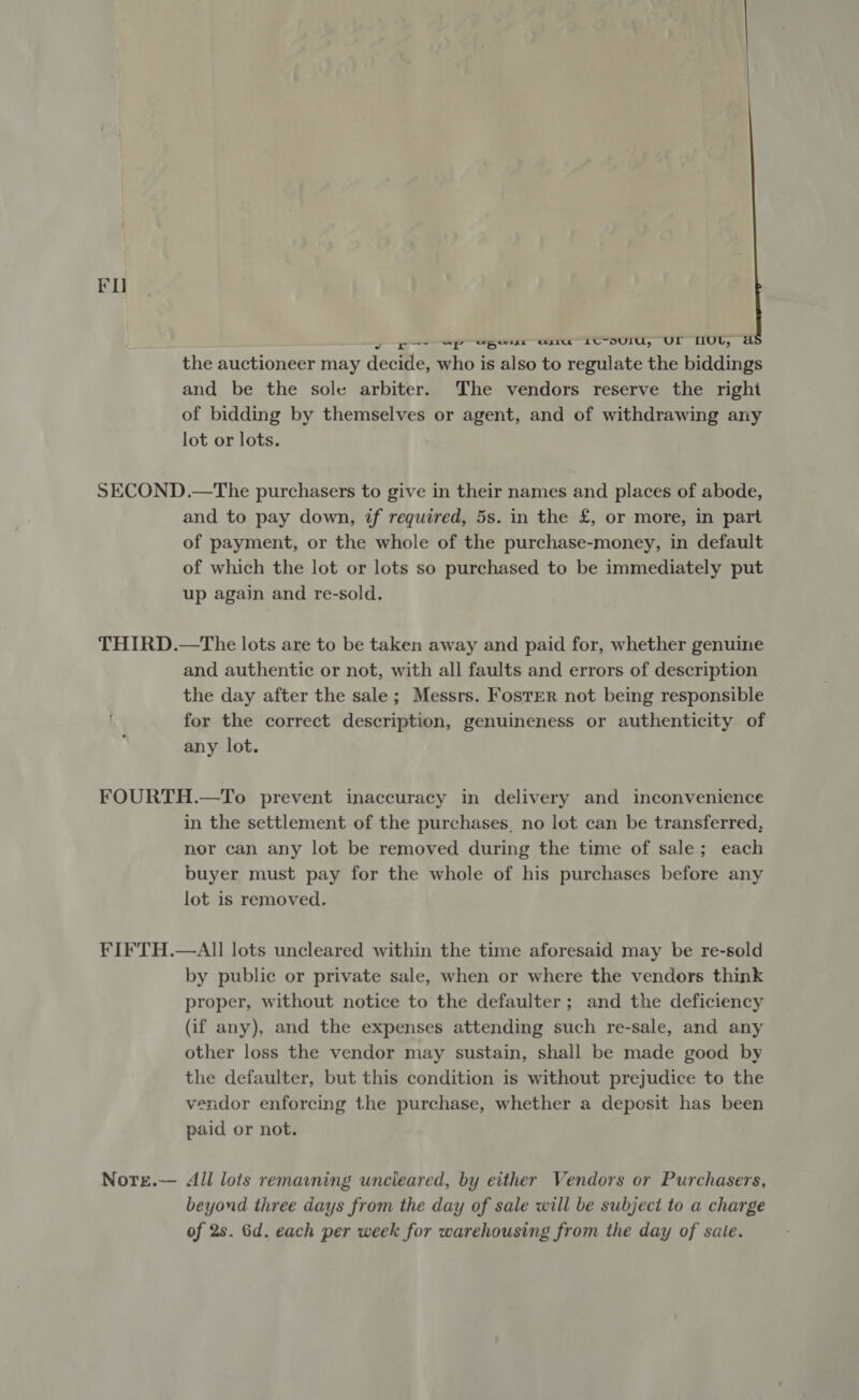 RO yp op Sp pers ru bU-DUIU, UL HULL, a the auctioneer may decide, who is also to regulate the biddings and be the sole arbiter. The vendors reserve the righi of bidding by themselves or agent, and of withdrawing any lot or lots. SECOND .—The purchasers to give in their names and places of abode, and to pay down, if required, 5s. in the £, or more, in part of payment, or the whole of the purchase-money, in default of which the lot or lots so purchased to be immediately put up again and re-sold. THIRD.—tThe lots are to be taken away and paid for, whether genuine and authentic or not, with all faults and errors of description the day after the sale; Messrs. Foster not being responsible for the correct description, genuineness or authenticity of any lot. FOURTH.—To prevent inaccuracy in delivery and inconvenience in the settlement of the purchases, no lot can be transferred, nor can any lot be removed during the time of sale; each buyer must pay for the whole of his purchases before any lot is removed. FIFTH.—AII lots uncleared within the time aforesaid may be re-sold by public or private sale, when or where the vendors think proper, without notice to the defaulter; and the deficiency (if any), and the expenses attending such re-sale, and any other loss the vendor may sustain, shall be made good by the defaulter, but this condition is without prejudice to the vendor enforcing the purchase, whether a deposit has been paid or not. Notre.— All lois remavning uncleared, by either Vendors or Purchasers, beyond three days from the day of sale will be subject to a charge of 2s. Gd. each per week for warehousing from the day of sale.