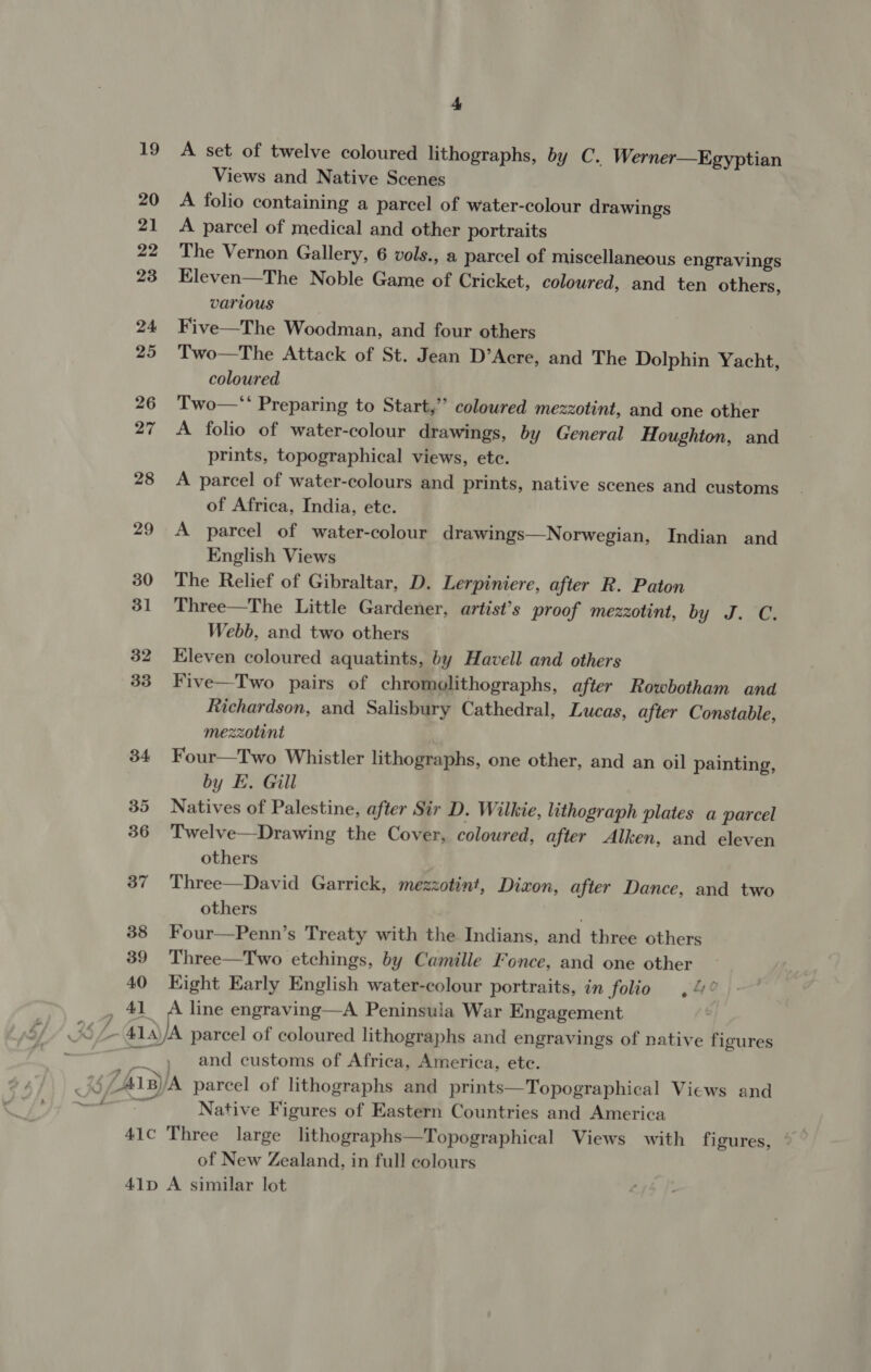 19 20 21 22 23 24 25 26 27 28 29 30 31 32 33 34 35 36 37 38 39 40 41 41C 41D 4 A set of twelve coloured lithographs, by C.. Werner—Egyptian Views and Native Scenes A folio containing a parcel of water-colour drawings A parcel of medical and other portraits The Vernon Gallery, 6 vols., a parcel of miscellaneous engravings Eleven—The Noble Game of Cricket, coloured, and ten others, various Five—The Woodman, and four others Two—The Attack of St. Jean D’Acre, and The Dolphin Yacht, coloured Two—*‘ Preparing to Start,’’ coloured mezzotint, and one other A folio of water-colour drawings, by General Houghton, and prints, topographical views, etc. A parcel of water-colours and prints, native scenes and customs of Africa, India, ete. A parcel of water-colour drawings—Norwegian, Indian and English Views The Relief of Gibraltar, D. Lerpiniere, after R. Paton Three—The Little Gardener, artist’s proof mezzotint, by J. C. Webb, and two others Kleven coloured aquatints, by Havell and others Five—Two pairs of chromolithographs, after Rowbotham and Richardson, and Salisbury Cathedral, Lucas, after Constable, mezzotint Four—Two Whistler lithographs, one other, and an oil painting, by E. Gill Natives of Palestine, after Sir D. Wilkie, lithograph plates a parcel Twelve—Drawing the Cover, coloured, after Alken, and eleven others Three—David Garrick, mezzotint, Dizon, after Dance, and two others . Four—Penn’s Treaty with the Indians, and three others Three—Two etchings, by Camille Fonce, and one other Kight Early English water-colour portraits, in folio ,4° A line engraving—A Peninsula War Engagement A parcel of coloured lithographs and engravings of native figures and customs of Africa, America, ete. Native Figures of Eastern Countries and America Three large lithographs—Topographical Views with figures, of New Zealand, in full colours A similar lot