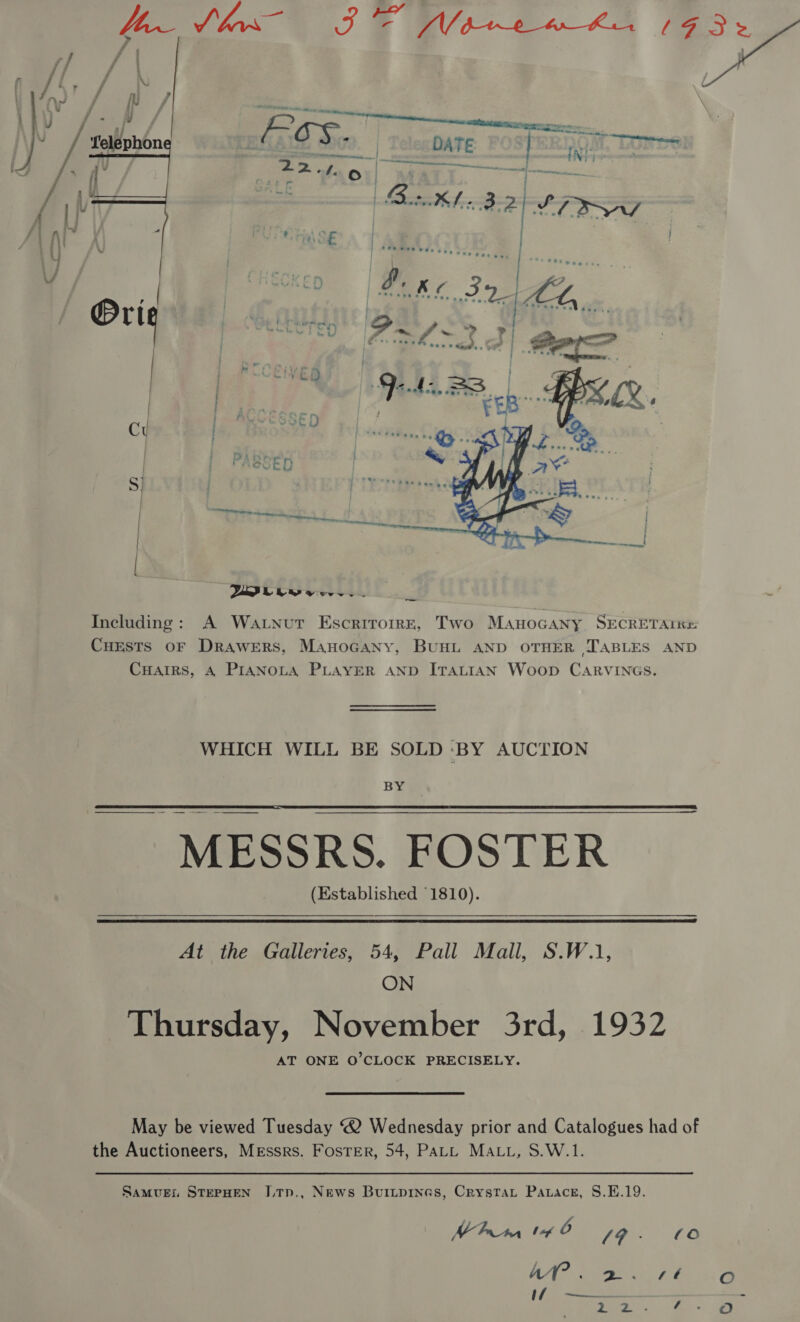  Including: A Wat.nut Escrirorrr, Two Manocany SECRETAIKH Cuests oF Drawers, ManoGany, BUHL AND OTHER TABLES AND CHAIRS, 4 PIANOLA PLAYER AND ITALIAN Woop CARVINGS. WHICH WILL BE SOLD oy AUCTION BY  MESSRS. FOSTER (Established §1810).  At the Galleries, 54, Pall Mall, S.W.1, ON Thursday, November 3rd, 1932 AT ONE O'CLOCK PRECISELY. May be viewed Tuesday ® Wednesday prior and Catalogues had of the Auctioneers, Messrs. Foster, 54, PaLL MALL, S.W.1. Samugi STEPHEN JLTp., News Buiipines, Crystat Patace, S.E.19. l ee 14 0 [9 - (0