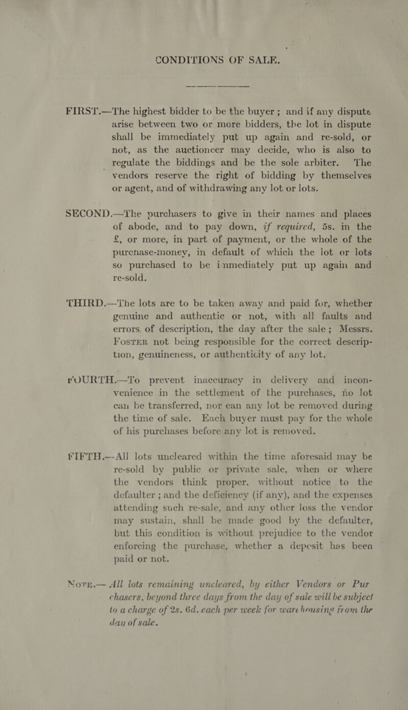 CONDITIONS OF SALE. FIRST.—The highest bidder to be the buyer; and if any dispute arise between two or more bidders, the lot in dispute: shall be immediately put up again and re-sold, or not, as the auctioneer may decide, who is also to regulate the biddings and be the sole arbiter. The ' vendors reserve the right of bidding by themselves or agent, and of withdrawing any lot or lots. SECOND.—YTke purchasers to give in their names and _ places of abode, and to pay down, if required, 5s. in the £, or more, in part of payment, or the whole of the purenase-money, in default of which the lot or lots so purchased to be inmediately put up again and re-sold. THIRD.—The lots are to be taken away and paid for, whether genuine and authentic or not, with all faults and errors, of description, the day after the sale; Messrs. Foster not being responsible for the correct descrip- tion, genuineness, or authenticity of any lot. tQURTH.—To prevent inaccuracy in delivery and _ incon- venience in the settlement of the purchases, no lot cau be transferred, nor can any lot be removed during the time of sale. Each buyer must pay for the whole of his purchases before any lot is removed. FIFTH.—All lots uncleared within the time aforesaid may be re-sold by public or private sale, when or where the vendors think proper, without notice to the defaulter ; and the deficiency (if any), and the expenses attending such re-sale, and any other loss the vendor may sustain, shall be made good by the defaulter, but this condition is without prejudice to the vendor enforcing the purchase, whether a depesit has been paid or not. Note.— All lots remaining uncleared, by erther Vendors or Pur chasers, beyond three days from the day of sale will be subject io a charge of 2s. 6d. each per week for warehousing from the day of sale.
