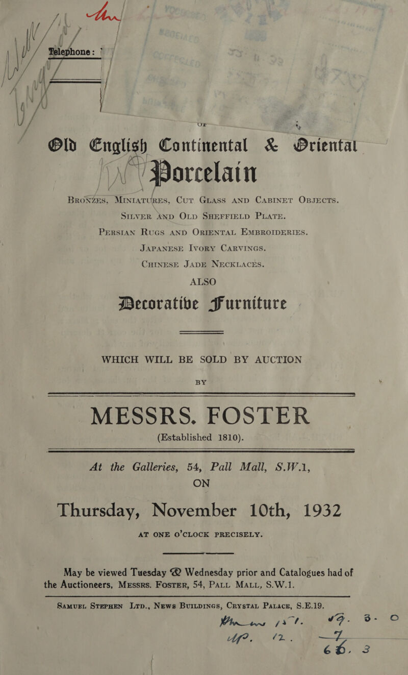 |  / vi | = x | Old we Continental &amp; Briental © Porcelain feorta ee RES, Cur Gpuass AND CABINET OBJECTs. SILVER AND OLD SHEFFIELD PLATE. Persian RuGs AND ORIENTAL EMBROIDERIES. JAPANESE Ivory CARVINGS. CHINESE JADE NECKLACES. ALSO Decorative Furniture WHICH WILL BE SOLD BY AUCTION BY  MESSRS. FOSTER © (Established 1810). At the Galleries, 54, Pall Mall, S.W.1, ON Thursday, November 10th, 1932 AT ONE O’CLOCK PRECISELY.  May be viewed Tuesday 2 Wednesday prior and Catalogues had of the Auctioneers, Mrssrs. Foster, 54, PALL MALL, S.W.1. Samvue. STEPHEN Ltp., News Buitpines, Crystat Parace, S.E.19. = Joa Winns fr f. F - bf? ‘ or ee SRST Be 6D. — ©
