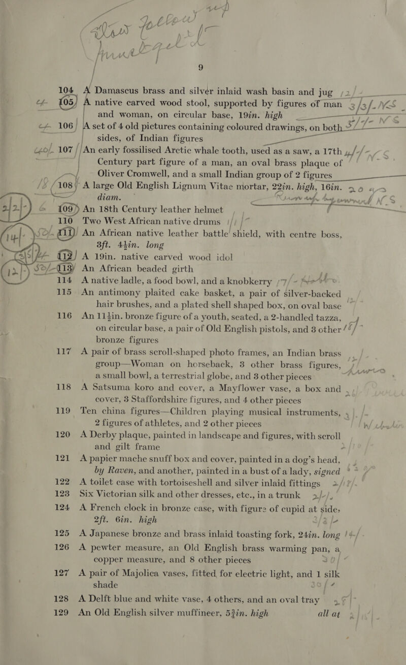 fh, lA f / | vL-e™S / 9 (5) A Damascus brass and silvér inlaid wash basin and ee (2 Pe ee 4 (05) f native carved wood stool, supported by figures of man 2 /3 [-NS _ and woman, on circular base, 19in. high fe! re a 106) lA set of 4 old pictures containing coloured drawings, on both » f a | sides, of Indian figures Pea Ae ._ 107 / /An early fossilised Arctic whale tooth, used as a saw, a 17th »,/- | Century part figure of a man, an oval brass plaque of  ——_— ~ _ - ad Oliver Cromwell, and a small Indian group of 2 figures 5 (108 eg  Dy, 1) - Lf 114 A native ladle, a food bowl, and a knobkerry /7/ ~ rAAr 115 An antimony plaited cake basket, a pair of silver-backed hair brushes, and a plated shell shaped box, on oval base | 116 An 114in. bronze figure of a youth, seated, a 2-handled tazza, ; on circular base, a pair of Old English pistols, and 3 other /“/ ~ f bronze figures 117 &lt;A pair of brass scroll-shaped photo frames, an Indian brass group—Woman on horseback, 3 other brass figures, ” a small bowl, a terrestrial globe, and 8 other pieces ; 118 A Satsuma koro and cover, a Mayflower vase, a box and . cover, 3 Staffordshire figures, and 4 other pieces q 119 Ten china figures—Children playing musical instruments, , | 2 figures of athletes, and 2 other pieces Ty 120 A Derby plaque, painted in landscape and figures, with scroll and gilt frame ; 121 A papier mache snuff box and cover, painted in a dog’s head, by Raven, and another, painted in a bust of a lady, signed 122 A toilet case with tortoiseshell and silver inlaid fittings 2./ 123 Six Victorian silk and other dresses, ete.,inatrunk »/-/, 124 A French clock in bronze case, with figur2 of cupid at side, 2ft. Gin. high 3 jv 125 &lt;A Japanese bronze and brass inlaid toasting fork, 24in. long /4-/ 126 A pewter measure, an Old English brass warming ge a copper measure, and 8 other pieces 127 &lt;A pair of Majolica vases, fitted, for electric light, and 1 silk shade }-# 128 A Delft blue and white vase, 4 others, and an oval tray 129 An Old English silver muffineer, 53in. high all at A large Old English Lignum Vitae mortar, 22in. high, 16in. 39 «+ diam. ew tee mp er bMS &amp; 109) An 18th Century leather helmet o 110 Two West African native drums ' An African native leather battle shield, with centre boss, 3ft. 44in. long A 19in. native carved wood idol An African beaded girth