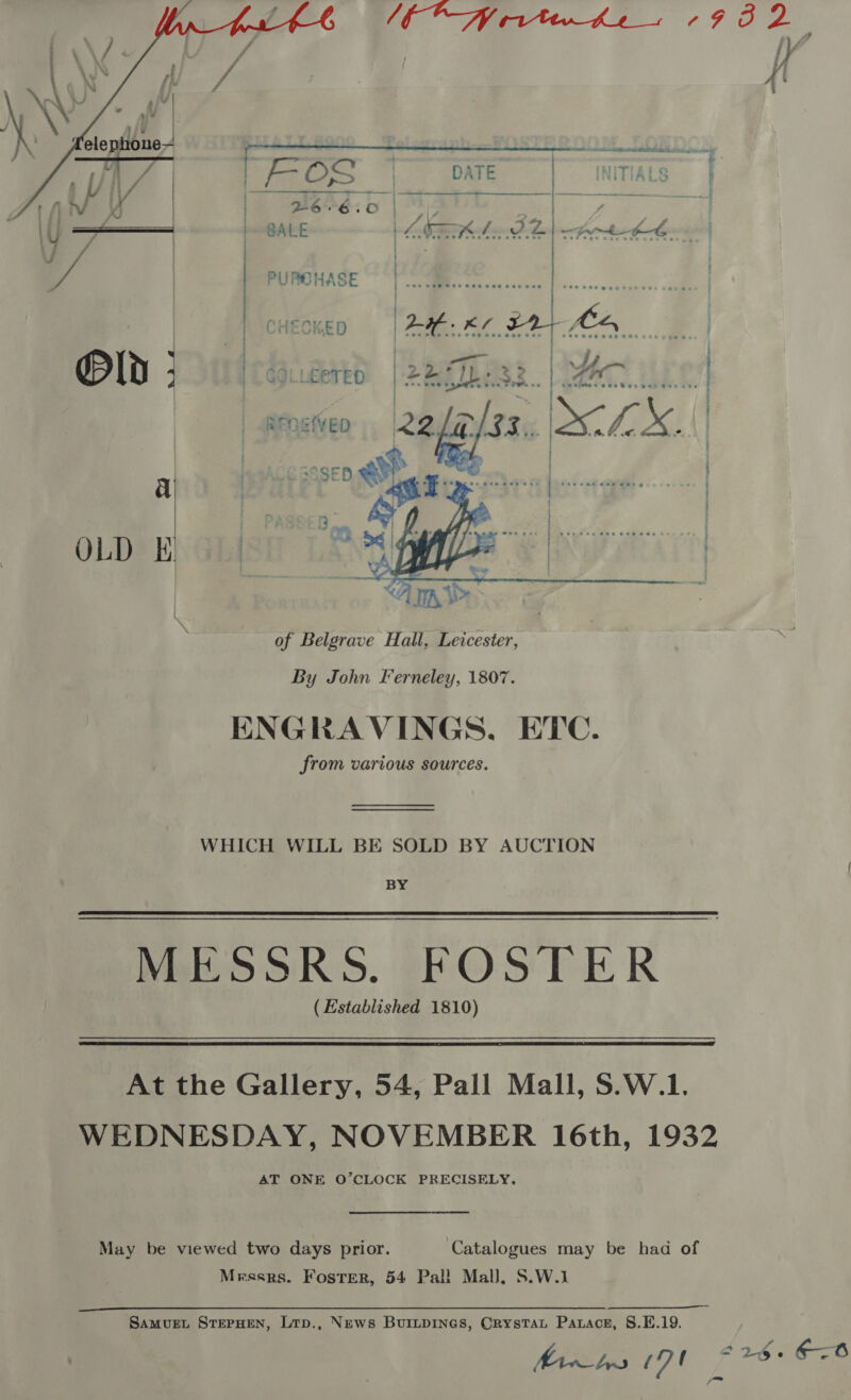    manent en DATE INITIALS : GALE 4s ee ie 2 &lt;A KE CHECKED  : : PURCHASE ; yp “sa % Kw aX IS ID:  COLLECTED ReQEVED   of Belgrave Hall, Leicester, By John Ferneley, 1807. ENGRAVINGS, ETC. from various sources. WHICH WILL BE SOLD BY AUCTION BY MESSRS. FOSTER (Established 1810)  At the Gallery, 54, Pall Mall, S.W.1. WEDNESDAY, NOVEMBER 16th, 1932 AT ONE O’CLOCK PRECISELY. May be viewed two days prior. ‘Catalogues may be had of Messrs. Foster, 54 Pal! Mall, S.W.1 SaMvUEL STEPHEN, LtTp., News BUILDINGS, CrystTaL Parace, 8.E.19.