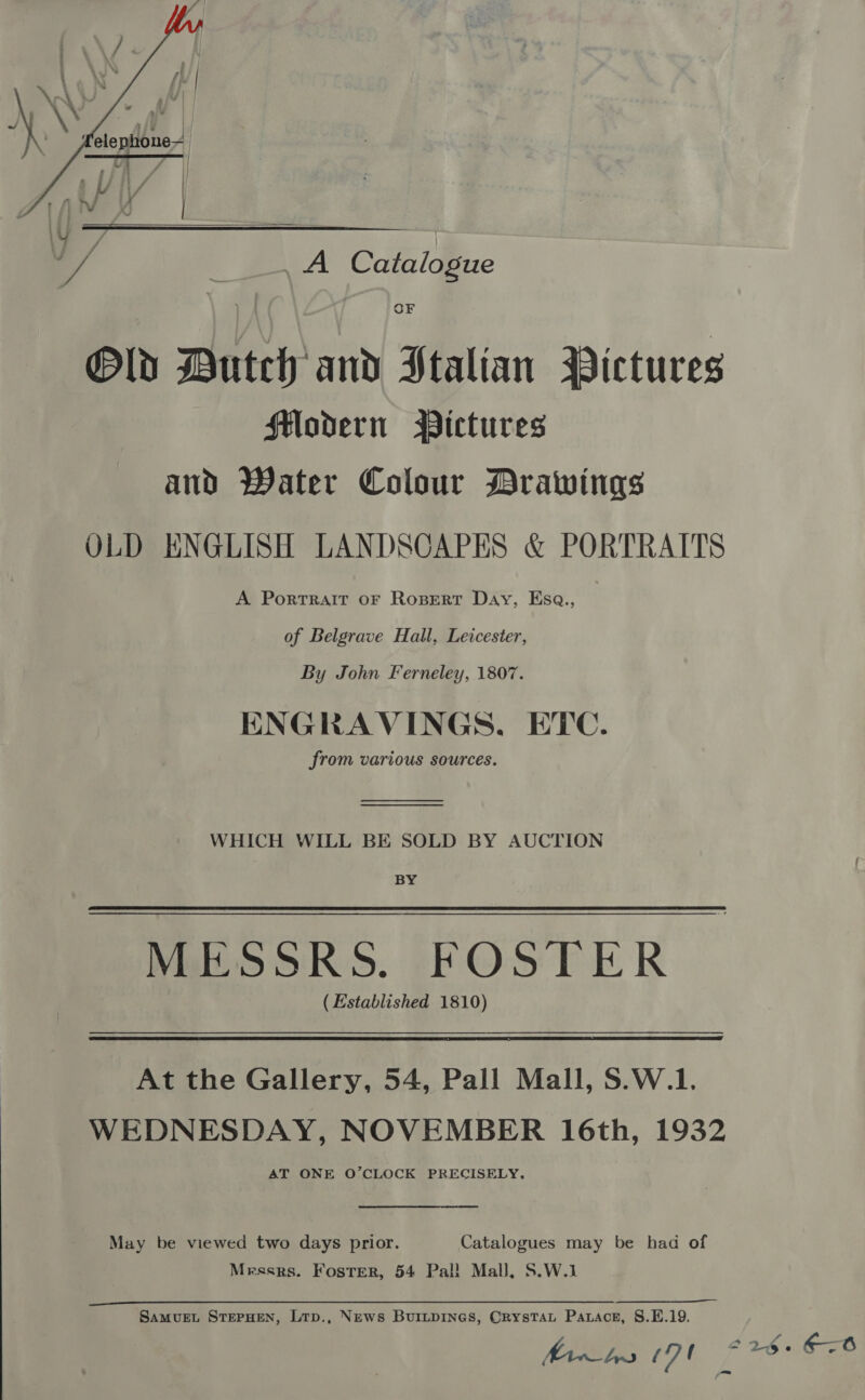     A Ccitnidene Old Dutch and Italian Pictures flodern Pictures and Water Colour Drawings OLD ENGLISH LANDSCAPES &amp; PORTRAITS A PortTRAIT OF Ropert Day, Esa., of Belgrave Hall, Leicester, By John Ferneley, 1807. ENGRAVINGS, ETC. from various sources.   WHICH WILL BE SOLD BY AUCTION BY MESSRS. FOSTER ( Established 1810) At the Gallery, 54, Pall Mall, S.W.1. WEDNESDAY, NOVEMBER 16th, 1932 AT ONE O’CLOCK PRECISELY. May be viewed two days prior. Catalogues may be had of Messrs. Foster, 54 Pal! Mall, S.W.1 SAMUEL STEPHEN, LtTp., News BUILDINGS, CrysTAL Parace, S.E.19. fhe (7b 625° 68 =