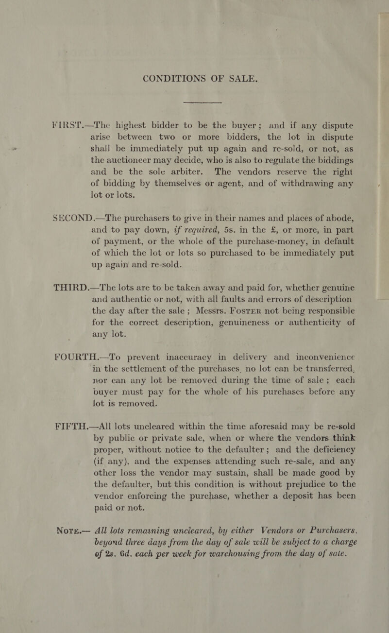 CONDITIONS OF SALE. FIRST.—The highest bidder to be the buyer; and if any dispute arise between two or more bidders, the lot in dispute shal] be immediately put up again and re-sold, or not, as the auctioneer may decide, who is also to regulate the biddings and be the sole arbiter. The vendors reserve the right of bidding by themselves or agent, and of withdrawing any lot or lots. SECOND.—The purchasers to give in their names and places of abode, and to pay down, if required, 5s. in the £, or more, in part of payment, or the whole of the purchase-money, in default of which the lot or lots so purchased to be immediately put up again and re-sold. THIRD.—The lots are to be taken away and paid for, whether genuine and authentic or not, with all faults and errors of description the day after the sale; Messrs. Foster not being responsible for the correct description, genuineness or authenticity of any lot. FOURTH.—To prevent inaccuracy in delivery and inconvenience in the settlement of the purchases, no lot can be transferred, por can any lot be removed during the time of sale; each buyer must pay for the whole of his purchases before any lot is removed. KIFTH.—AII lots uncleared within the time aforesaid may be re-sold by public or private sale, when or where the vendors think proper, without notice to the defaulter; and the deficiency (if any), and the expenses attending such re-sale, and any other loss the vendor may sustain, shall be made good by the defaulter, but this condition is without prejudice to the vendor enforcing the purchase, whether a deposit has been paid or not. Nore.— All lots remaining uncieared, by either Vendors or Purchasers. beyond three days from the day of sale will be subject to a charge of 2s. 6d. each per week for warehousing from the day of sale.