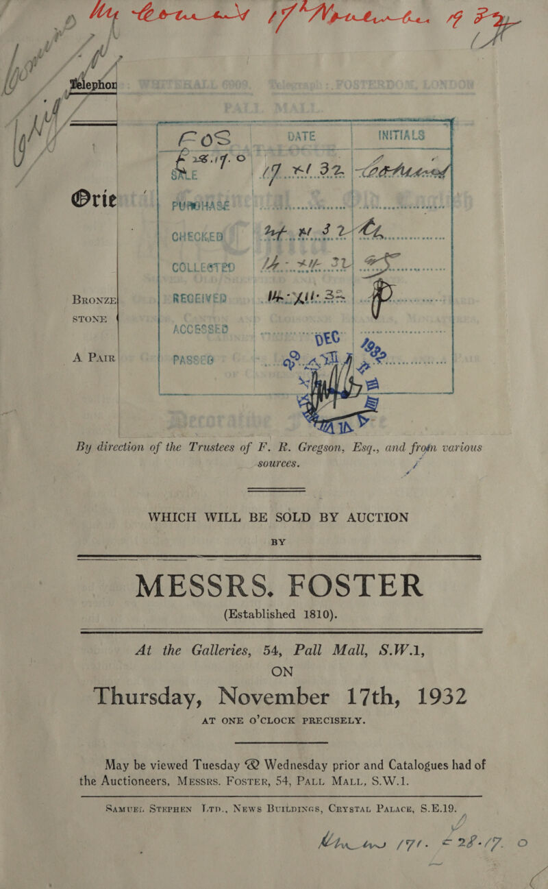 sf My / ES [ N ly ¥ | | tm DATE  } ' ’ ) ¥ } Orie Mnaitite cuecken | Aha Bo 2 BRONZE RECEIVED Vaile 3s STONE ACCESBBD | cccceeese acces A Parr PASSES Isis OA a &lt;P By direction of the Trustees of I’. R. Gregson, Esq., and from various sources. a é WHICH WILL BE SOLD BY AUCTION BY MESSRS. FOSTER (Established 1810).   ——   At the Galleries, 54, Pall Mall, S.W.1, ON Thursday, November 17th, 1932 AT ONE O’CLOCK PRECISELY. May be viewed Tuesday “2 Wednesday prior and Catalogues had of the Auctioneers, Messrs. Foster, 54, PALL MALL, S.W.1. Samurs, StepHEN DLtTn., News Burtprnes, Crystan Paracnz, S.E.19. /) | PS /7l. x 29/7. Oo nee