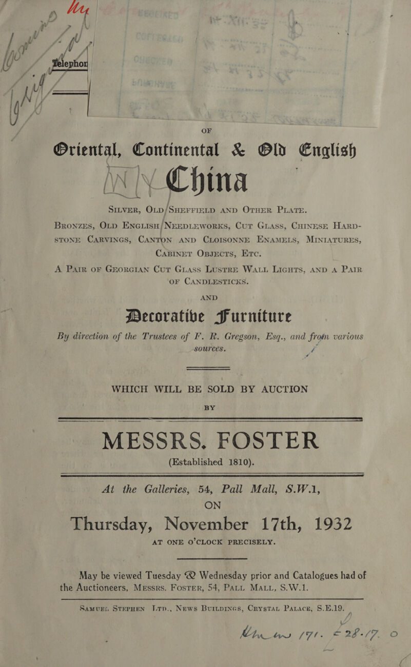  OF Oriental, Continental &amp; Old English WN China be es SILVER, Op/SHEFFIELD AND OTHER PLATE. Bronzes, OLD ENGLISH) NEEDLEWORKS, Cut Guass, CHINESE Harp- STONE CARVINGS, CANTON AND CLOISONNE ENAMELS, MINIATURES, CABINET OBpseEcts, Etc. A Parr oF Grorcian Cut Guass Lustre WALL LicuTs, AND A Parr OF CANDLESTICKS. AND Decorative Furniture By direction of the Trustees of I’. R. Gregson, Esq., and froin various sources. f WHICH WILL BE SOLD BY AUCTION BY  ——— MESSRS. FOSTER (Established 1810).   At the Galleries, 54, Pall Mall, S.W.1, ON Thursday, November 17th, 1932 AT ONE O’CLOCK PRECISELY. May be viewed Tuesday 2 Wednesday prior and Catalogues had of the Auctioneers, Messrs. Foster, 54, PALL MALL, S.W.1. SamvEx STEPHEN JLTn., News Burtprnas, Crystat Paracnz, 8.E.19. A ~ MET bs {7l. x 2%. C7,