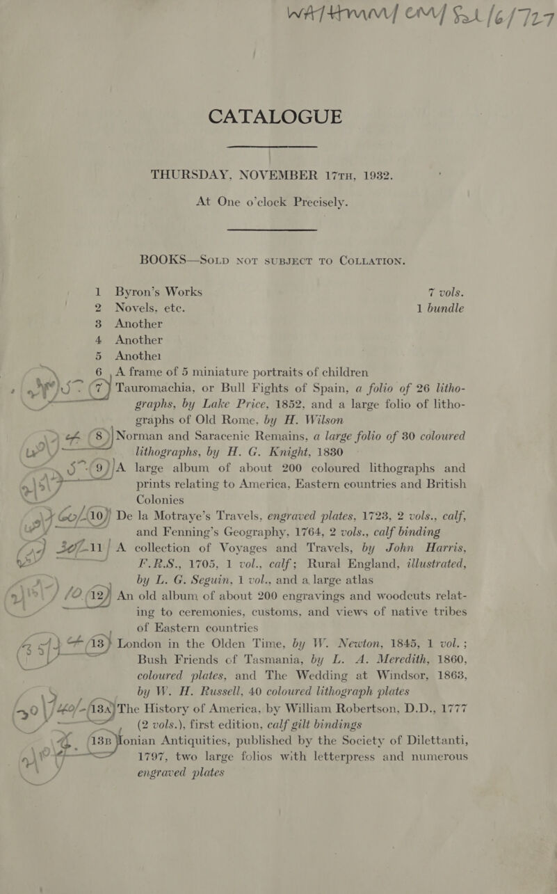 WATKIN ON] Sat [6/727 CATALOGUE THURSDAY, NOVEMBER 17TH, 1932. At One o'clock Precisely. BOOKS—So.Lp Not suBsJECT TO COLLATION. Byron’s Works 7 vols. Novels. ete. 1 bundle Another Another Anothe1 \ A frame of 5 miniature portraits of children i Ane graphs, by Lake Price, 1852, and a large folio of litho- graphs of Old Rome, by H. Wilson AA 8) )|Norman and Saracenic Remains, a large folio of 30 coloured a oF WN &amp;  LY / lithographs, by H. G. Knight, 1830 - YF) large album of about 200 coloured lithographs and &gt; }5\ , prints relating to America, Eastern countries and British el Colonies \F ¢ Col 10) ) De la Motraye’s Travels, engraved plates, 1723, 2 vols., calf, PD and Fenning’s Geography, 1764, 2 vols., calf binding oe) 30111 A collection of Voyages and Travels, by John Harris, ia F.R.S., 1705, 1 vol., calf; Rural England, illustrated, n&gt;) by L. G. Seguin, 1 vol., and a, large atlas ~~. = et of Eastern countries a spa : 43) London in the Olden Time, by W. Newton, 1845, 1 vol. ; Bush Friends cf Tasmania, by L. A. Meredith, 1860, coloured plates, and The Wedding at Windsor, 1863, i ihe. by W. H. Russell, 40 coloured lithograph plates +40 | | 40/-/13 The History of America, by William Robertson, D.D., 1777 — 4 =, (2 vols.), first edition, calf gilt bindings “a { x , ‘18p onian Antiquities, published by the Society of Dilettanti, \ ——&lt; 1797, two large folios with letterpress and numerous ‘ wy engraved plates »