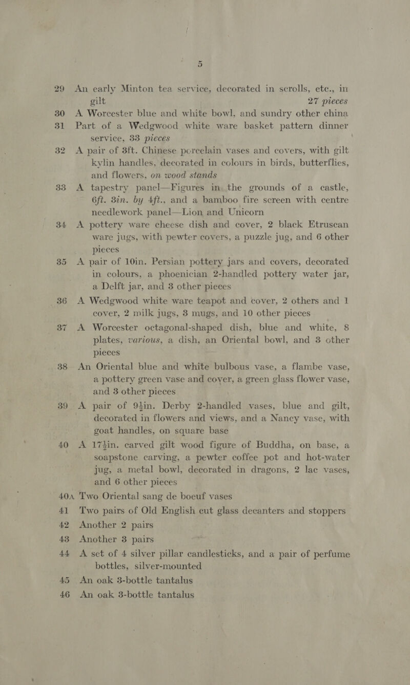 33 34 35 386 38 39 40 404 4] 42 43 4+ 45 46 5 An early Minton tea service, decorated in scrolls, ete., in gilt 27 pieces A Worcester blue and white bowl, and sundry other china Part of a Wedgwood white ware basket pattern dinner service, 33 pieces A pair of 3ft. Chinese porcelain vases and covers, with gilt kylin handles, decorated in colours in birds, butterflies, and flowers, on wood stands A tapestry panel—Figures inthe grounds of a castle, 6ft. 3in. by 4ft., and a bamboo fire screen with centre needlework panel—Lion and Unicorn A pottery ware cheese dish and cover, 2 black Etruscan ware jugs, with pewter covers, a puzzle jug, and 6 other pieces A pair of 10in. Persian pottery jars and covers, decorated in colours, a phoenician 2-handled pottery water jar, a Delft jar, and 3 other pieces A Wedgwood white ware teapot and cover, 2 others and 1 cover, 2 milk jugs, 3 mugs, and 10 other pieces A Worcester octagonal-shaped dish, blue and white, 8 plates, various, a dish, an Oriental bowl, and 3 other pieces An Oriental blue and white bulbous vase, a flambe vase, a pottery green vase and cover, a green glass flower vase, and 3 other pieces A pair of 94in. Derby 2-handled vases, blue and gilt, decorated in flowers and views, and a Nancy vase, with goat handles, on square base A 17zin. carved gilt wood figure of Buddha, on base, a soapstone carving, a pewter coffee pot and hot-water jug, a metal bowl, decorated in dragons, 2 lac vases, and 6 other pieces Two Oriental sang de boeuf vases Two pairs of Old English cut glass decanters and stoppers Another 2 pairs Another 3 pairs A set of 4 silver pillar candlesticks, and a pair of perfume bottles, silver-mounted An oak 3-bottle tantalus An oak 3-bottle tantalus