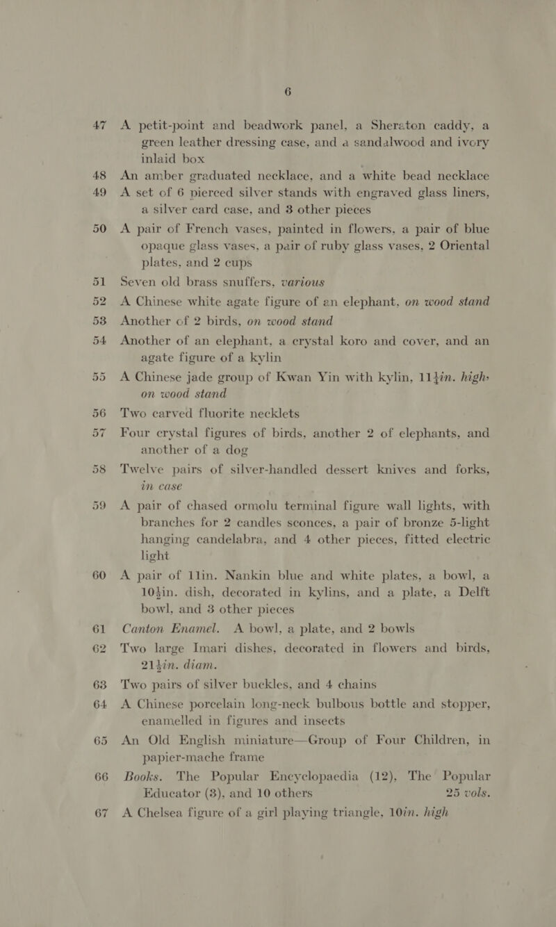 AT 60 66 67 6 A petit-point and beadwork panel, a Sheraton caddy, a green leather dressing case, and a sandalwood and ivory inlaid box An amber graduated necklace, and a white bead necklace A set of 6 pierced silver stands with engraved glass liners, a silver card case, and 3 other pieces A pair of French vases, painted in flowers, a pair of blue opaque glass vases, a pair of ruby glass vases, 2 Oriental plates, and 2 cups Seven old brass snuffers, various A Chinese white agate figure of an elephant, on wood stand Another of 2 birds, on wood stand Another of an elephant, a crystal koro and cover, and an agate figure of a kylin A Chinese jade group of Kwan Yin with kylin, 11}in. high: on wood stand Two carved fluorite necklets Four crystal figures of birds, another 2 of elephants, and another of a dog Twelve pairs of silver-handled dessert knives and forks, im case A pair of chased ormolu terminal figure wall lights, with branches for 2 candles sconces, a pair of bronze 5-light hanging candelabra, and 4 other pieces, fitted electric light A pair of 1lin. Nankin blue and white plates, a bowl, a 10$in. dish, decorated in kylins, and a plate, a Delft bowl, and 3 other pieces Canton Enamel. A bowl, a plate, and 2 bowls Two large Imari dishes, decorated in flowers and _ birds, 21tin. diam. Two pairs of silver buckles, and 4 chains A Chinese porcelain long-neck bulbous bottle and stopper, enamelled in figures and insects An Old English miniature—Group of Four Children, in papier-mache frame Books. The Popular Encyclopaedia (12), The Popular Educator (3), and 10 others 25 vols. A Chelsea figure of a girl playing triangle, 10in. high