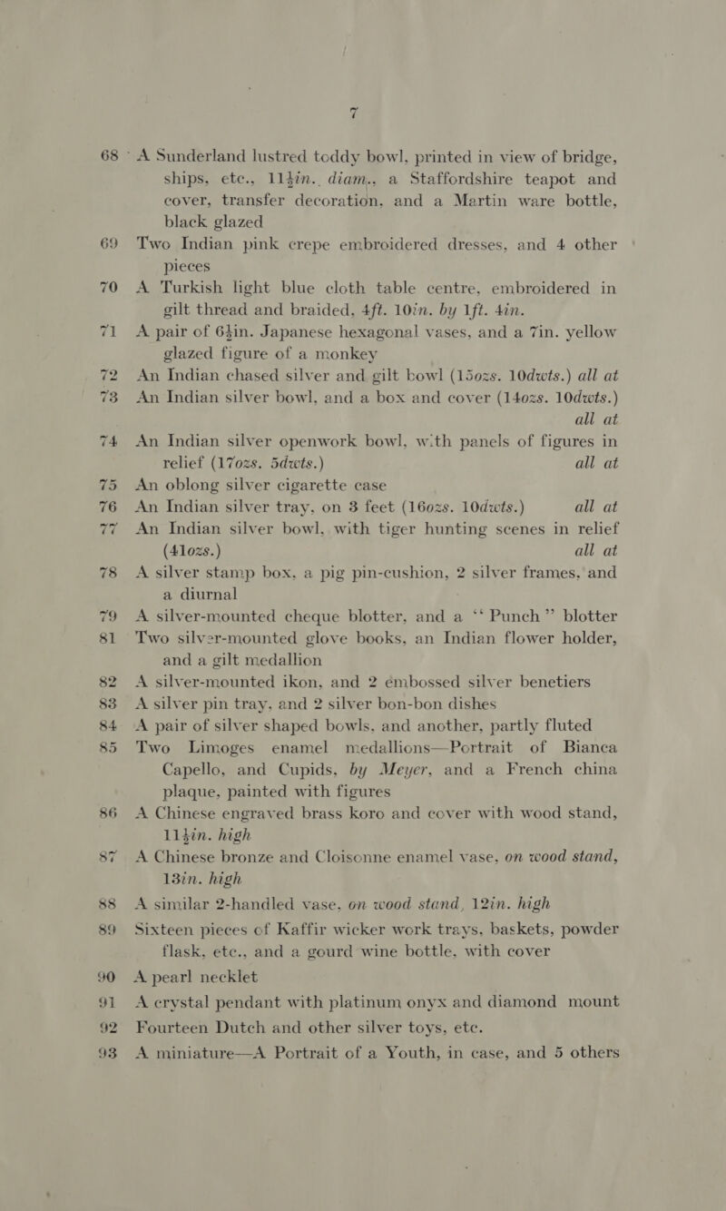 A Sunderland lustred toddy bowl, printed in view of bridge, ships, etc., 11l4in. diam., a Staffordshire teapot and cover, transfer decoration. and a Martin ware bottle, black glazed Two Indian pink crepe embroidered dresses, and 4 other pieces A Turkish light blue cloth table centre, embroidered in gilt thread and braided, 4ft. 10in. by lft. 4in. A pair of 64in. Japanese hexagonal vases, and a 7in. yellow glazed figure of a monkey An Indian chased silver and gilt bowl (150zs. 10dwts.) all at An Indian silver bowl, and a box and cover (140zs. 10dwts.) all at An Indian silver openwork bowl, w:th panels of figures in relief (17ozs. 5dwts.) all at An oblong silver cigarette case An Indian silver tray, on 3 feet (160zs. 10dwts.) all at An Indian silver bowl, with tiger hunting scenes in relief (410zs.) all at A silver stamp box. a pig pin-cushion, 2 silver frames, and a diurnal A silver-mounted cheque blotter, and a ‘‘ Punch”’ blotter Two silver-mounted glove books, an Indian flower holder, and a gilt medallion A silver-mounted ikon, and 2 embossed silver benetiers A silver pin tray. and 2 silver bon-bon dishes A pair of silver shaped bowls, and another, partly fluted Two Limoges enamel medallions—Portrait of Bianca Capello, and Cupids, by Meyer, and a French china plaque, painted with figures A Chinese engraved brass koro and cover with wood stand, Lidin. high A Chinese bronze and Cloisonne enamel vase, on wood stand, 13in. high A similar 2-handled vase. on wood stand, 12in. high Sixteen pieces of Kaffir wicker work trays, baskets, powder flask, etc., and a gourd wine bottle, with cover A pearl necklet A crystal pendant with platinum onyx and diamond mount Fourteen Dutch and other silver toys, etc. A miniature—A Portrait of a Youth, in case, and 5 others