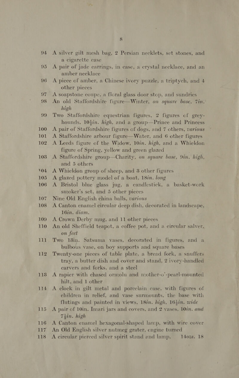 100 101 102 103 104 105 106 107 108 109 110 111 112 118 114 8 A silver gilt mesh bag, 2 Persian necklets, set stones, and a cigarette case A pair of jade earrings, in case, a crystal necklace, and an amber necklace A piece of amber, a Chinese ivory puzzle, a triptych, and 4 other pieces A soapstone coupe, a floral glass door stop, and sundries An old Staffordshire figure—Winter, on square base, Tin. high Two Staffordshire equestrian figures, 2 figures of grey- hounds, 10$¢n. high, and a group—Prince and Princess A pair of Staffordshire figures of dogs, and 7 others, various A Staffordshire arbour figure—Water, and 6 other figures A Leeds figure of the Widow, 10in. high, and a Whieldon figure of Spring, yellow and green glazed A Staffordshire group—Charity, on square base, 9in. high, and 5 others A Whieldon group of sheep, and 3 other figures A glazed pottery model of a boat, 18in. long A Bristol blue glass jug, a candlestick, a basket-work smoker’s set, and 5 other pieces Nine Old English china balls, various A Canton enamel circular deep dish, decorated in landscape, 16in. diam. A. Crown Derby mug, and 11 other pieces An old Sheffield teapot, a coffee pot, and a circular salver, on feet Two 13in. Satsuma vases, decorated in figures, and a bulbous vase, on boy supports and square bases Twenty-one pieces of table plate, a bread fork, a snuffers tray, a butter dish and cover and stand, 2 ivory-handled carvers and forks. and a steel A rapier with chased ormolu and mother-o -pearl-mounted hilt, and 1 other A clock in gilt metal and porcelain case. with figures of children in relief, and vase surmounts, the base with flutings and painted in views, 18i%n. high, 163in. wide A pair of 10in. Imari jars and covers, and 2 vases. 10in. and Thin. high A Canton enamel hexagonal-shaped lamp, with wire cover An Old English silver nutmeg grater, engine turned A circular pierced silver spirit stand and lamp. _——- 1402s. 18