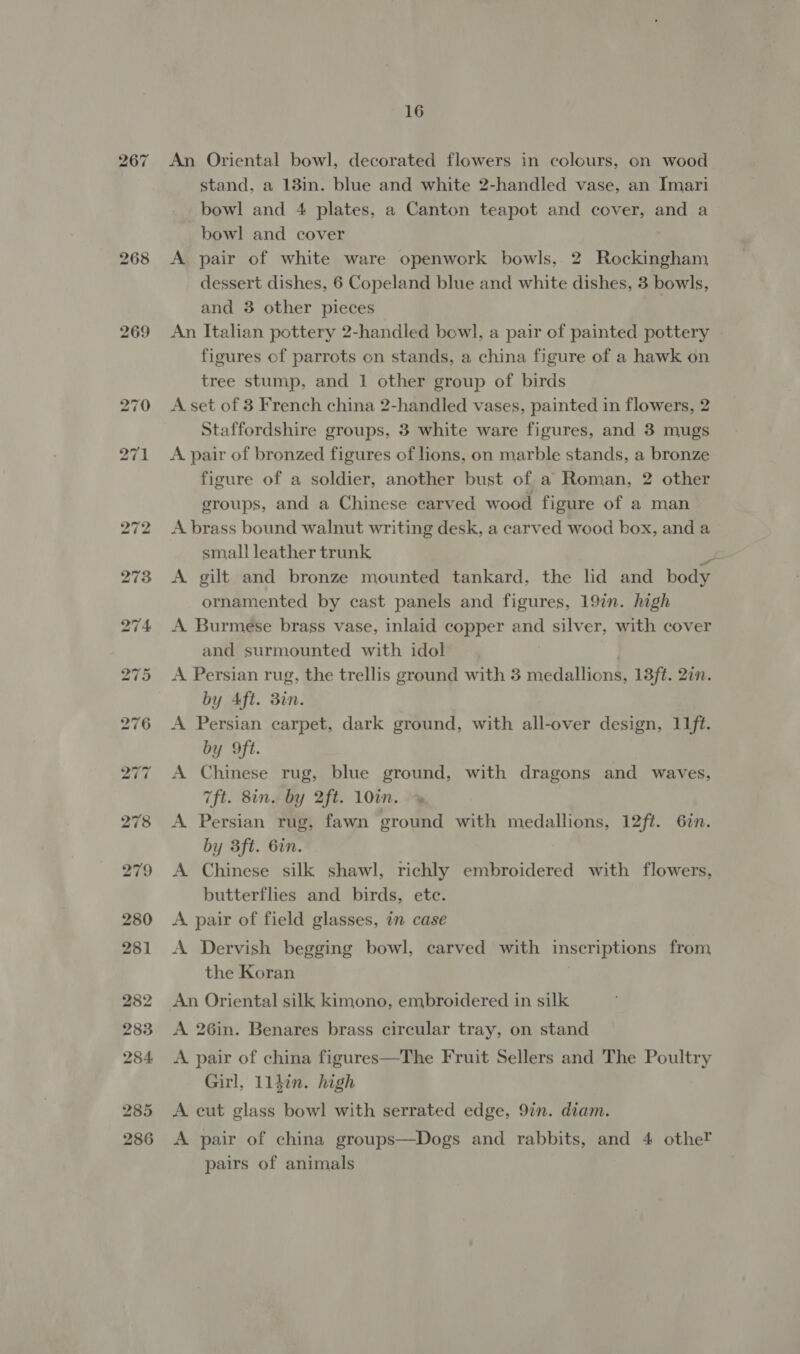 267 269 16 An Oriental bowl, decorated flowers in colours, on wood stand, a 18in. blue and white 2-handled vase, an Imari bowl and 4 plates, a Canton teapot and cover, and a bowl and cover A pair of white ware openwork bowls, 2 Rockingham dessert dishes, 6 Copeland blue and white dishes, 3 bowls, and 3 other pieces An Italian pottery 2-handled bowl, a pair of painted pottery | figures of parrots on stands, a china figure of a hawk on tree stump, and 1 other group of birds A set of 3 French china 2-handled vases, painted in flowers, 2 Staffordshire groups, 3 white ware figures, and 3 mugs A pair of bronzed figures of lions, on marble stands, a bronze figure of a soldier, another bust of a Roman, 2 other groups, and a Chinese carved wood figure of a man A brass bound walnut writing desk, a carved wood box, and a small leather trunk is A gilt and bronze mounted tankard, the lid and body ornamented by cast panels and figures, 19in. high A Burmese brass vase, inlaid copper and silver, with cover and surmounted with idol A Persian rug, the trellis ground with 3 medallions, 13ft. 27. by Aft. 3in. A Persian carpet, dark ground, with all-over design, 11ft. by Oft. A Chinese rug, blue ground, with dragons and waves, 7ft. 8in. by 2ft. 10in. A Persian rug, fawn ground with medallions, 12ft. Gin. by 3ft. 6in. A Chinese silk shawl, richly embroidered with flowers, butterflies and birds, ete. A pair of field glasses, in case A Dervish begging bowl, carved with inscriptions from the Koran An Oriental silk kimono, embroidered in silk A 26in. Benares brass circular tray, on stand A pair of china figures—The Fruit Sellers and The Poultry Girl, 114in. high A cut glass bowl with serrated edge, 9in. diam. A pair of china groups—Dogs and rabbits, and 4 othe! pairs of animals