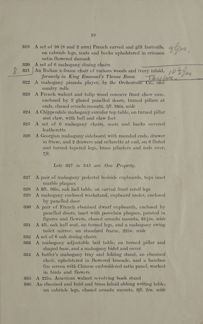 319 &lt;A set of 10 (8 and 2 arm) French carved and gilt fauteuils, on cabriole legs, seats and backs upholstered in crimson satin flowered damask 320 A set of 6 mahogany dining chairs ——— § 321 | An Italian x-frame chair of various woods and ivory inlaid, /@ x 4 formerly in King Emanuel’s Throne Room “Thus: 7 a 322 A mahogany pianola player, by the Orchestrell€-Co-, if Sade? sundry rolls 323 A French walnut and tulip wood concave front show case, enclosed by 2 glazed panelled doors, turned pillars at ends, chased ormolu mounts, 5ft. 10in. wide 324 A Chippendale mahogany circular top table, on turned pillar and claw, with ball and claw feet 325 A set of 6 mahogany chairs, seats and backs covered leatherette 326 A Georgian mahogany sideboard with rounded ends, drawer in frieze, and 2 drawers and cellarette at end, on 6 fluted and turned tapered legs, brass pilasters and rods over, vft. Lots 327 to 845 are One Property. 327 &lt;A pair of mahogany pedestal bedside cupboards, tops inset marble plaques 328 &lt;A 3ft. 10in. oak hall table, on carved front scroll legs 329 A mahogany enclosed washstand, cupboard under, enclosed by panelled door 330 &lt;A pair of French ebonised dwarf cupboards, enclosed by panelled doors, inset with porcelain plaques, painted in figures and flowers, chased ormolu mounts, 3147. wide 331 A 4ft. oak hall seat, on turned legs, and a mahogany swing toilet mirror, on standard frame, 22%n. wide 332 &lt;A set of 6 oak dining chairs 3338 A mahogany adjustable bed table, on turned pillar and shaped base, and a mahogany bidet and cover 334 &lt;A. butler’s mahogany tray and folding stand, an ebonised chair, upholstered in flowered brocade, and a bamboo fire screen with Chinese embroidered satin panel, worked in birds and flowers 3385 &lt;A 22in. American walnut revolving book stand 336 An ebonised and buhl and brass inlaid oblong writing table, on cabriole legs, chased ormolu mounts, 3ft. 2in. wide
