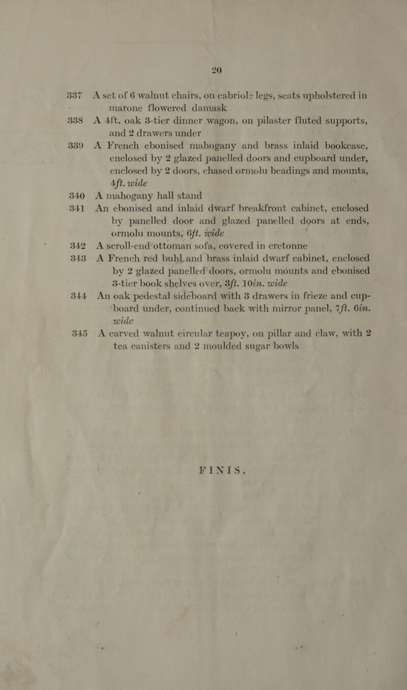 344 A set of 6 walnut chairs, on cabriole legs, seats upholstered in marone flowered damask A 4ft. oak 3-tier dinner wagon, on pilaster fluted supports, and 2 drawers under A French ebonised mahogany and brass inlaid bookcase, enclosed by 2 glazed panelled doors and cupboard under, enclosed by 2 doors, chased ormolu beadings and mounts, Aft. wide A mahogany hall stand An ebonised and inlaid dwarf breakfront cabinet, enclosed by panelled door and glazed panelled doors at ends, ormolu mounts, 6ft. wide A scroll-end’ottoman sofa, covered in cretonne A French réd buhl.and brass inlaid dwarf cabinet, enclosed by 2 glazed panelled doors, ormolu mounts and ebonised 3-tier book shelves over, 3ft. 10in. wide An oak pedestal sideboard with 3 drawers in frieze and cup- board under, continued back with mirror panel, 7ft. 6in. wide A carved walnut circular teapoy, on pillar and claw, with 2 tea canisters and 2 moulded sugar bowls FINIS.