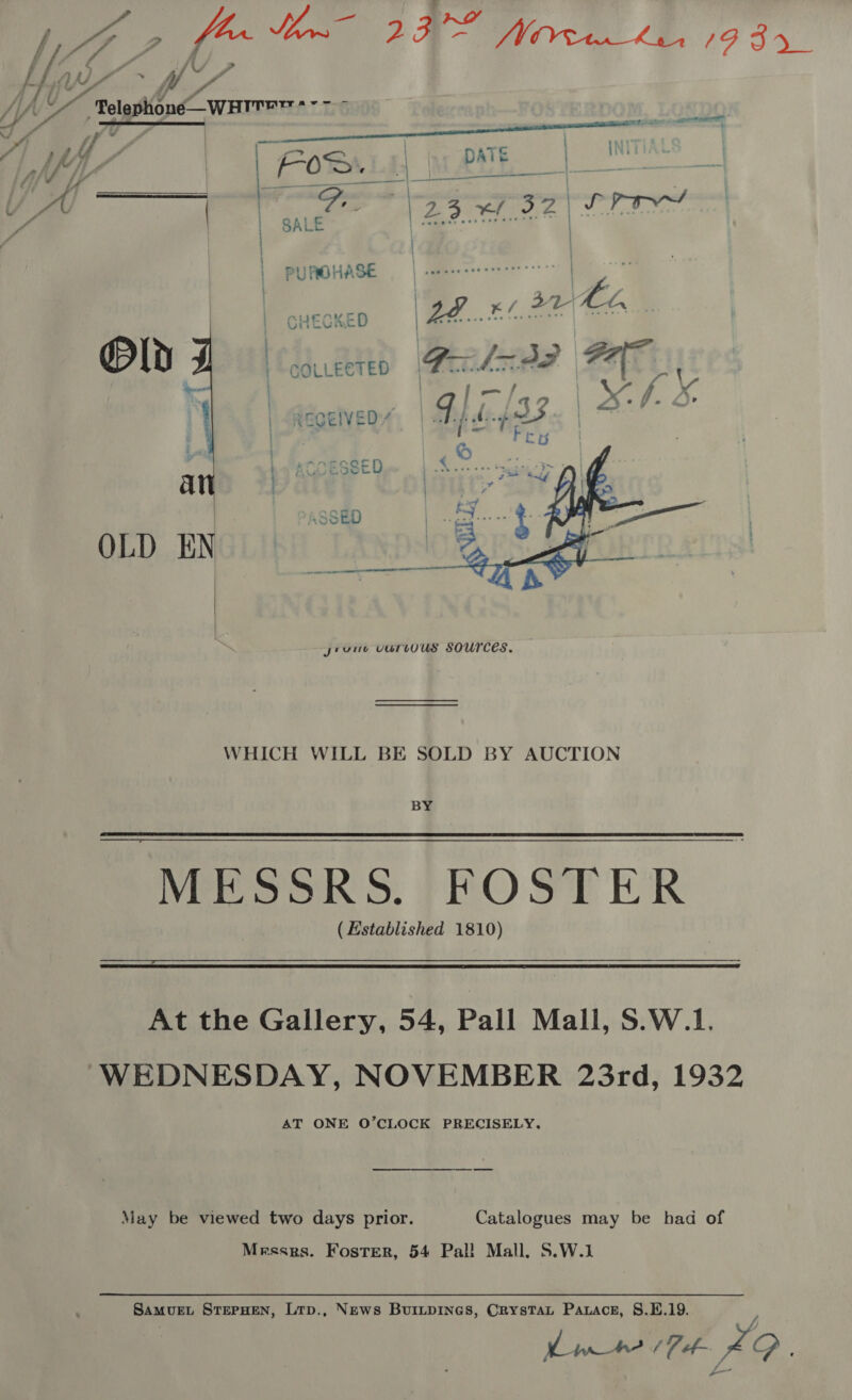 ia no Vp oy jemate ee AU Bee Has, We ji On “Tlostibne warmer + a , ty | Wy q Asa ya, pete | | ah | FOS es | = - | “OS ao Yar d  Li  PUROHASE | carcessercereerren so | | CHECKED a , | es > | COLLECTED coral heehee 4 Oe | . : REGEIVED:*  OLD EN  WHICH WILL BE SOLD BY AUCTION BY Mosok >, FOSTER (Established 1810)   At the Gallery, 54, Pall Mall, S.W.1. WEDNESDAY, NOVEMBER 23rd, 1932 AT ONE O’CLOCK PRECISELY, May be viewed two days prior. Catalogues may be had of Mrsses. Foster, 54 Pal! Mall, S.W.1 Samvuet STEPHEN, Ltp., News BuriLtpInes, CrysTaL Pawace, 8.E.19. Lim (Tt 29.