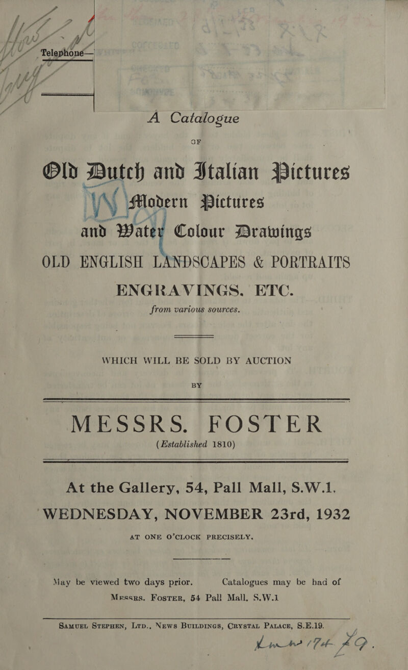 Vp ) Y ¢ ( /, wy ~ Wl; Ay “tlpine A Catalogue OF Old Dutch and Stalian Didiis aaa Wi Modern Pictures and Water Colour Drawings OLD ENGLISH LANDSCAPES &amp; PORTRAITS ENGRAVINGS, ETC. from various sources. WHICH WILL BE SOLD BY AUCTION BY MESSRS. FOSTER ( Established 1810) At the Gallery, 54, Pall Mall, 8.W.1. WEDNESDAY, NOVEMBER 23rd, 1932 AT ONE O’CLOCK PRECISELY, May be viewed two days prior. Catalogues may be had of Messrs. Foster, 54 Pal! Mall, S.W.1 SamMvuEt STEPHEN, Lrp., News BuiLpiInes, Crystat Pawace, 8.E.19. moe 29.