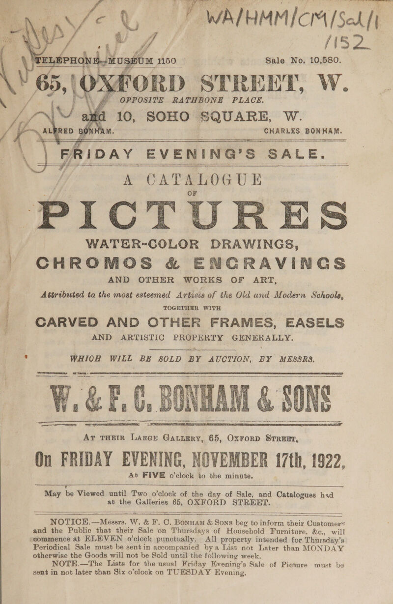 N32: diag fil Sale No. 10,580. (yy FORD STREET, W. - OPPOSITE RATHBONE PLACE. 10, SOHO SQUARE, W. ’ dian 4 ‘CHARLES BONHAM. RIDAY EVENING’S SALE. | “i CATALOGUE                    Gs   - CHROMOS &amp; ENCRAVIN AND OTHER WORKS OF ART, Attributed to the most esteemed Artisis of the Old and Modern Schoole, ? TOGETHER WITH _ CARVED AND OTHER FRAMES, EASELS AND ARTISTIC PROPERTY GENERALLY. iad a 5 WHICH WILL BE SOLD BY AUCTION, BY MESSRS.   On FRIDAY EVENING, NOVEMBER {7th, 1922, At FIVE o'clock bo the minute.   ee ee Oe ae ee May be Viewed until Two o’clock of the day of Sale, and Catalogues had at the Galleries 65, OXFORD STREET.     NOTICE, —Messrs. W. &amp; F. C. Bonnam &amp; Sons beg to inform their Customers and the Public that their Sale on Thursdays of Household Furniture, &amp;c., will scommence ab HLEVEN o'clock punctually. All property intended for Thursday’s Periodical Sale must be sentin accompanied bya List not Later than MONDAY otherwise the Goods will not be Sold until the following week. NOTE.—The Lists for the usual Friday Hvening’s Sale of Picture must be sent in not later than Six o’clock on TUESDAY Evening. 