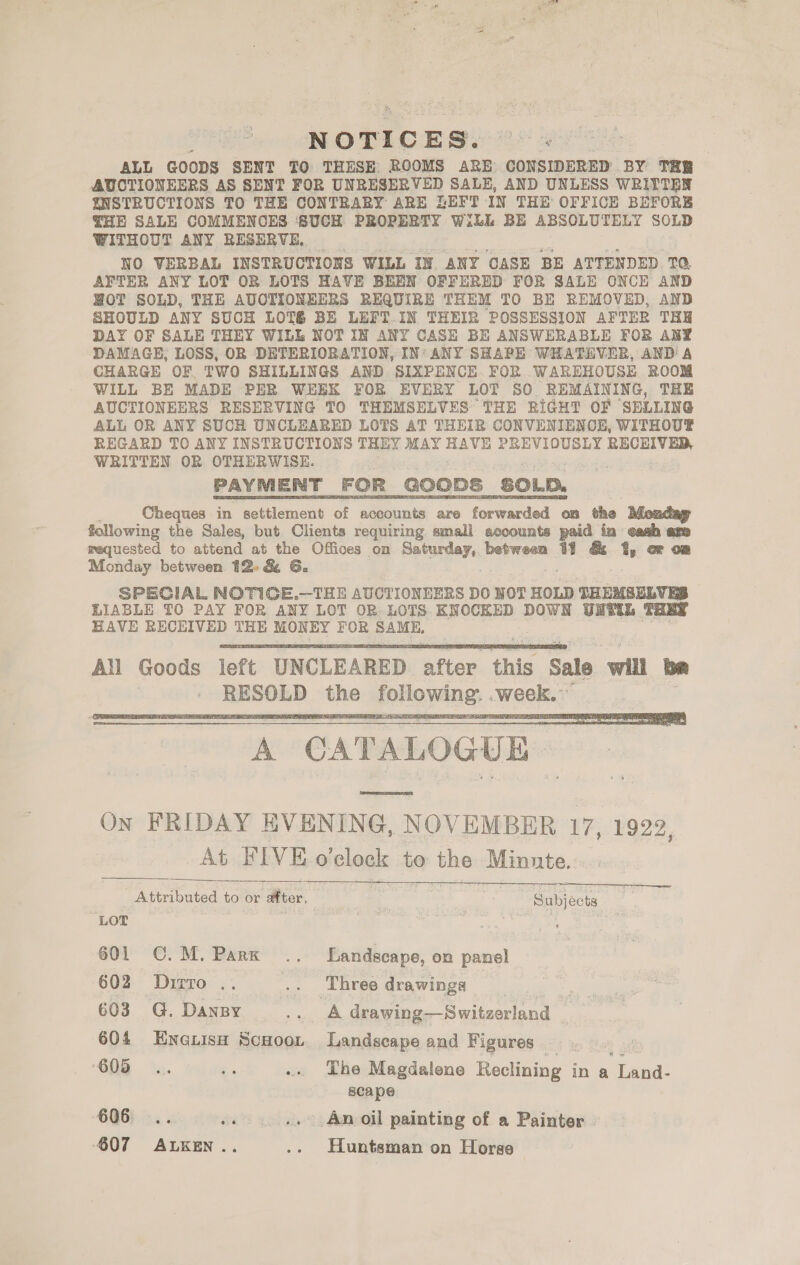 ALL GOODS SENT TO THESE: ROOMS ARE CONSIDERED BY THB AUCTIONEERS AS SENT FOR UNRESERVED SALE, AND UNLESS WRITTEN INSTRUCTIONS TO THE CONTRARY ARE LEFT IN THE OFFICE BEFORE THE SALE COMMENCES ‘SUCH PROPERTY WiLL BE ABSOLUTELY SOLD WITHOUT ANY RESERVE.. | NO VERBAL INSTRUCTIONS WILL IN. ANY CASE BE ATTENDED TQ, AFTER ANY LOT OR LOTS HAVE BEEN OFFERED FOR SALE ONCE AND WOT SOLD, THE AUCTIONEERS REQUIRE THEM TO BE REMOVED, AND SHOULD ANY SUCH LOT&amp;é BE LEFT IN THEIR POSSESSION AFTER THE DAY OF SALE THEY WILL NOT IN ANY CASE BE ANSWERABLE FOR ANY DAMAGE, LOSS, OR DETERIORATION, IN‘ ANY SHAPE WHATEVER, AND A CHARGE OF TWO SHILLINGS AND SIXPENCE FOR WAREHOUSE ROOM WILL BE MADE PER WEEK FOR EVERY LOT SO REMAINING, THE AUCTIONEERS RESERVING TO THEMSELVES THE RIGHT OF ‘SELLING ALL OR ANY SUCH UNCLEARED LOTS AT THEIR CONVENIENCE, WITHOUT REGARD TO ANY INSTRUCTIONS THEY MAY Bak PREVIOUSLY laa a WRITTEN OR OTHERWISE. PAYMENT FOR GOODS ‘SOLD. Cheques in pedeent of accounts are forwarded on the following the Sales, but Clients requiring small accounts paid in eash arm requested to attend at the Offices on Saturday, between 11 &amp; 1%, oF o@ Monday between 12&gt; &amp; 6. SPECIAL NOTICE.—THE AUCTIONEERS DO NOT HOLD SHEMBELVES LIABLE TO PAY FOR ANY LOT OR LOTS KNOCKED DOWN UNTIL THEY EAVE RECEIVED THE MONEY FOR SAME, All Goods left UNCLEARED efter this Sale will tae . 7 —— ioe following: week;     ee oe Attributed to or after, | | | Subjects LOT . ee 3 . 601 ©. M. Park .. Landscape, on panel 602. Dipro. .. .. Three drawings | 603 G. Dansy gobi) drawing—Switzerland 604 Encuisu ScHoot Landscape and Figures — . ! ‘605 .;. oa .. Dhe Magdalene Reclining in a iene scape 606... Ae .. An oil painting of a Painter | ‘607 ALKEN.. .. Huntsman on Horse