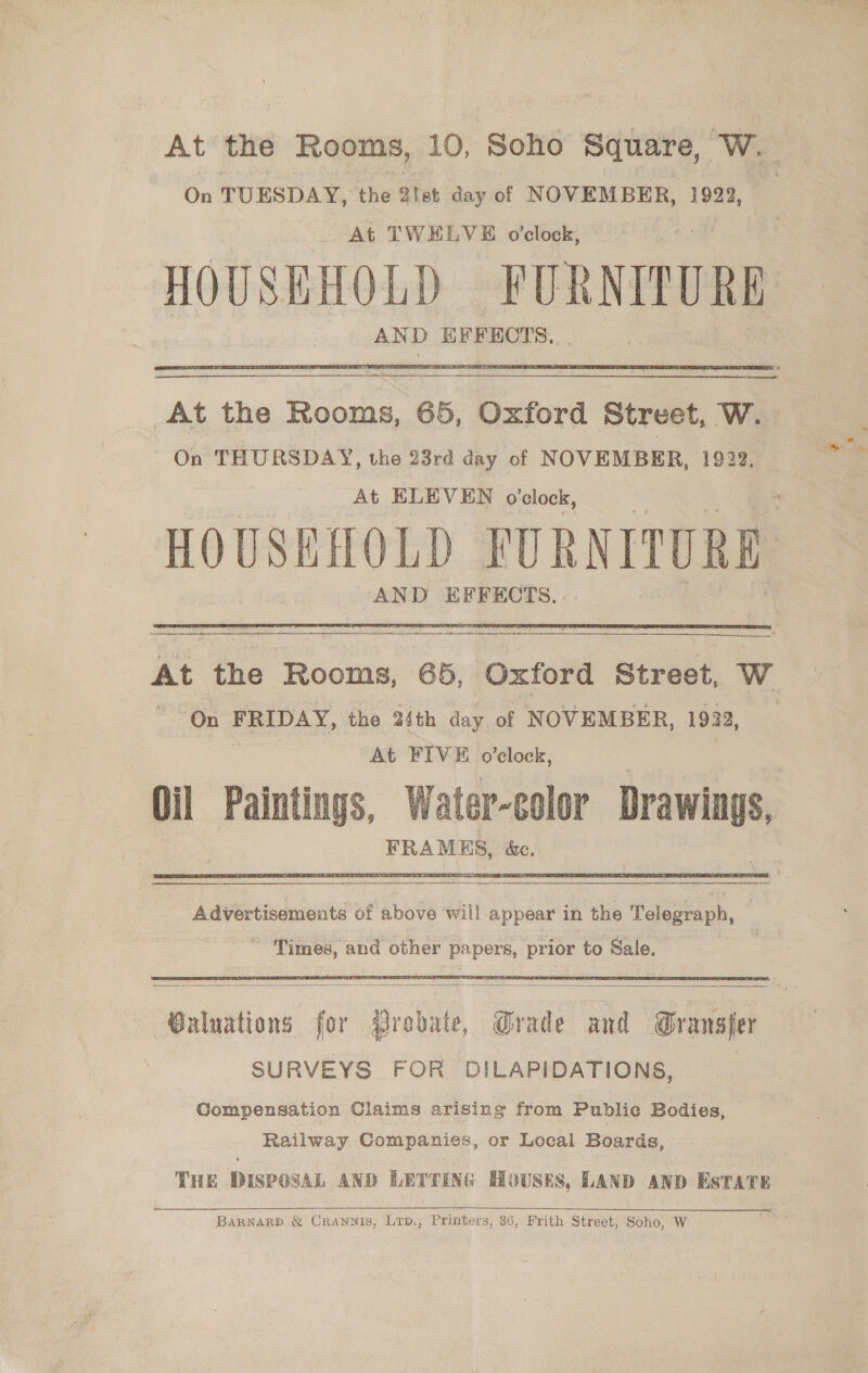 At the Rooms, 10, Soho Square, We  At the Rooms, 65, Oxford Street, W. On THURSDAY, the 23rd day of NOVEMBER, 1922, At ELEVEN o’clock, HOUSEHOLD FURNITURE AND EFFECTS.  At the Rooms, 65, Oxford Street, W On FRIDAY, the 24th day of NOVEMBER, 1922, _ At FIVE o’clock, Oil Paintings, Water-color ee FRAMES, &amp;e, Advertisements of above will appear in the Telegraph, —   Waluations for Probate, Grade and Transfer SURVEYS FOR DILAPIDATIONS, Compensation Claims arising from Public Bodies, Railway Companies, or Local Boards, THE DISPOSAL AND LETTING HOUSES, LAND AND ESTATE  BaRNARD &amp; CRANNIS, Lrp., Printers, 36, Frith Street, Soho, W