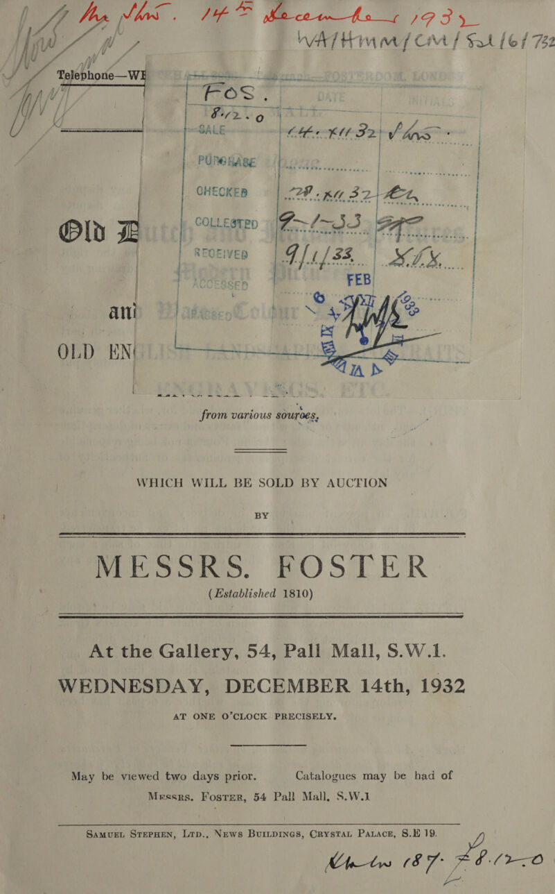 . WA y eal i, ae SR IPF fie igh y/ WAT HMM / Cm / Sat [6/72 0 — eae / ) Beto A WG oh &lt;a erd SALE | Ce KU F2 | J dns: |  | pdneddes ae | CHECKER 2A Ka 3 2, FEL, Ply z coLtesten (Z—~/- TH. REGEIVED Tea ats FEB)        a ae | Se eee . be “’ from various sourees, WHICH WILL BE SOLD BY AUCTION BY Mee some, BOOTHR (Established 1810)  At the Gallery, 54, Pall Mall, S.W.1. WEDNESDAY, DECEMBER 14th, 1932 AT ONE O’CLOCK PRECISELY. May be viewed two days prior. Catalogues may be had of Messrs. Foster, 54 Pall Mall, S.W.1 SAMUEL STEPHEN, Ltp., News BurILDINGS, CRysTAL Parace, 8.1 19. Pe Mhtw 08 EV ¢./2O