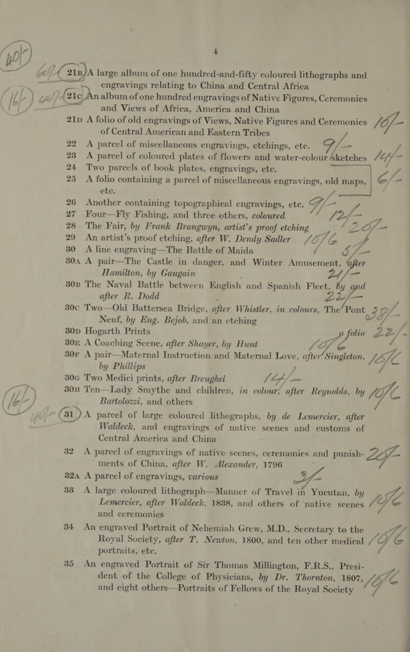 + 5 engravings relating to China and Central Africa and Views of Africa, America and China 4 21p A folio of old engravings of Views, Native Figures and Ceremonies /of- of Central American and Eastern Tribes vA 22 = 23 24 25 26 27 28 — 29 30 A parcel of miscellaneous engravings, etchings, etc. 7 / A parcel of coloured plates of flowers and water- —— Z. “ Two parcels of book plates, engravings, etc. yo Se A folio containing a parcel of miscellaneous engravings, old maps, eae 7 etc. ft Another containing topographical engravings, etc. G/. 7 Four—Fly Fishing, and three others, coloured Aes of The Fair, by Frank Brangwyn, artist’s proof etching SS -_ An artist’s proof etching, after W. Dendy Sadler (¢, O/ A line engraving—The Battle of Maida oy pe Hamilton, by Gaugain 2/ ig after R. Dodd Zz — Neuf, by Eug. Bejob, and an etching 5 Adi Zé f y (Ai4 by Phillips 7 Bartolozzi, and others Waldeck, and engravings of native scenes and customs of Central America and China 32 A parcel of engravings of native scenes, ceremonies and punish- Zof- ments of China, after W. Alexander, 1796 324 A parcel of engravings, various — 33° A large coloured lithograph—Manner of Travel in Yucutan, be Yo ue Ie 34 Lemercier, after Waldeck, 1838, and others of native scenes oy and ceremonies An engraved Portrait of Nehemiah Grew, M.D., Secretary to the OYE Royal Society, after T. Newton, 1800, and ten other medical cs portraits, ete. dent of the College of Physicians, by Dr. Thornton, 1807 TY 76, é