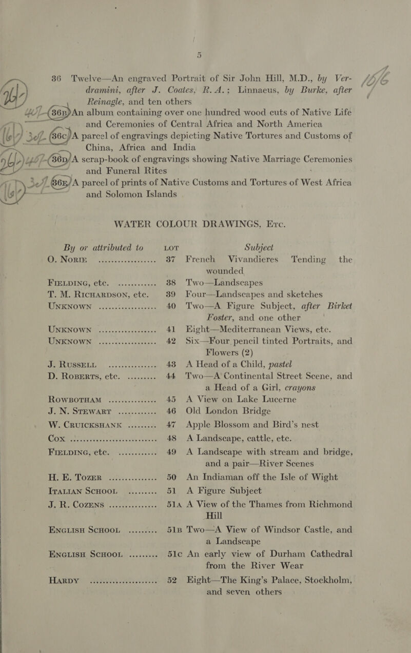 Or dramini, after J. Coates, R.A.; Linnaeus, by Burke, after Reinagle, and ten others AY 36 Twelve—An engraved Portrait of Sir John Hill, M.D., by Ver- 7 3 LW y 36B)An album containing over one hundred wood cuts of Native Life aT\ ei} and Ceremonies of Central Africa and North America (6 wl r} 38. 6c/A parcel of engravings depicting Native Tortures and Customs of China, Africa and India bp ye Yb; = scrap-book of engravings showing Native Marriage Saeseancs and Funeral Rites 6n)A parcel of prints of Native Customs and Tortures. of West Africa and Solomon Islands  WATER COLOUR DRAWINGS, Evc. By or attributed to LOT Subject BEPeNORIE | .tupucs-asyetcccss 37 French Vivandieres Tending the | wounded PIELOING, CLC. 4... 60 peaces 38 Two—Landscapes T. M. Ricuarpson, etc. 39 Four—Landscapes and sketches RINEGNOWIN: |). ~ cZeacys cash 40 Two—A Figure Subject, after Birket Foster, and one other INOW. ese ecusbanes 41 Kight—Mediterranean Views, etc. RTM OWN, ch snk cenriaes 42 Six—Four pencil tinted Portraits, and Flowers (2) MSL. oc. dane ytaags 43 A Head of a Child, pastel D. ROBERTS, etc. ......0.- 44 Two—A Continental Street Scene, and a Head of a Girl, crayons ROWBOTHAM ..........e000- 45 A View on Lake Lucerne EI EE WAR Ls cuié«aseeed 46 Old London Bridge W. CRUICKSHANK ......... 47 Apple Blossom and Bird’s nest Ee el PRR ee re CeO AOS 48 A Landscape, cattle, etc. BPreLpInepetes 2.....1000% 49 A Landscape with stream and bridge, and a pair—River Scenes |e lof Naya [8 ol ee er 50 An Indiaman off the Isle of Wight TTALIAN SCHOOL Ue.,...<.; 51 A Figure Subject Beer COZENG «cu sc~ ox se vies 514 A View of the Thames from Richmond Hill MNGLISH SCHOOL. ...6.008t 518 Two—A View of Windsor Castle, and a Landscape ENGLISH SCHOOL ......... 51c An early view of Durham Cathedral from the River Wear Pian we eo te 52 HKight—The King’s Palace, Stockholm, and seven others