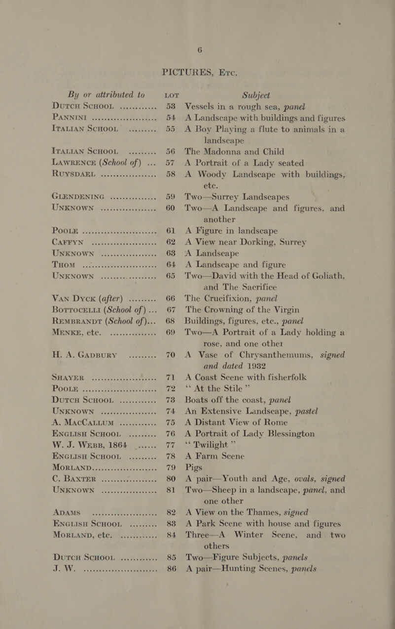 Dutcu ScHooL PANNINI ITALIAN SCHOOL RUYSDAEL GLENDENING UNKNOWN CAFFYN UNKNOWN THOM Van Dyck (after) MENKE, etc. H. A. GApDBURY A. MacCaLtum ENGLISH SCHOOL W. J. Wesp, 1864 ENGLISH SCHOOL C. BAXTER UNKNOWN ADAMS ENGLISH SCHOOL MORLAND, ete. J. W. 6 53 54 55 59 Vessels in a rough sea, panel A Landscape with buildings and figures A Boy Plaving a flute to animals in a landscape The Madonna and Child A Portrait of a Lady seated A Woody Landscape with buildings, etc. Two—Surrey Landscapes Two—A Landscape and figures, and another A Figure in landscape A View near Dorking, Surrey ‘A Landscape A Landscape and figure Two—David with the Head of Goliath, and The Sacrifice The Crucifixion, panel The Crowning of the Virgin Buildings, figures, etc., panel Two—A Portrait of a Lady holding a rose, and one other A Vase of Chrysanthemums, signed and dated 1932 A Coast Scene with fisherfolk ** At the Stile ” Boats off the coast, panel An Extensive Landscape, pastel A Distant View of Rome A Portrait of Lady Blessington © Twilight ” A Farm Scene Pigs A pair—Youth and Age, ovals, signed Two—Sheep in a landscape, panel, and one other A View on the Thames, signed A Park Scene with house and figures Three—A Winter Scene, and two others Two—Figure Subjects, panels A pair—Hunting Scenes, panels