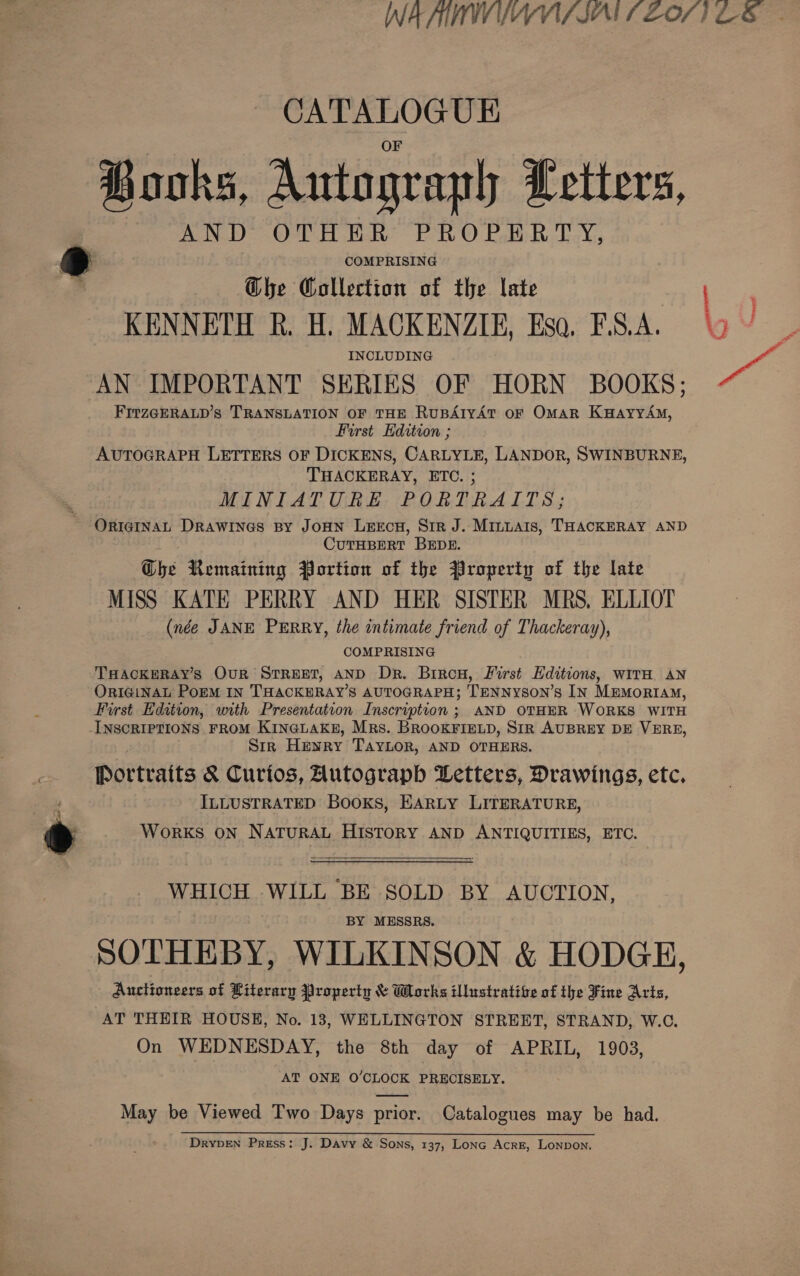 CATALOGUE Books, Autograph Letters, AND OTHER PROPERTY, COMPRISING G@he Collection of the late KENNETH R. H. MACKENZIE, Esa, F.S.A. INCLUDING AN IMPORTANT SERIES OF HORN BOOKS; FITZGERALD’s TRANSLATION OF THE RuBAIYAT OF OMAR K#HaAyyYAM, First Edition ; AUTOGRAPH LETTERS OF DICKENS, CARLYLE, LANDOR, SWINBURNE, THACKERAY, ETC. ; MINIATURE PORTRAITS; CUTHBERT BEDE. G@he Remaining Portion of the Property of the late MISS KATE PERRY AND HER SISTER MRS, ELLIOT (née JANE PERRY, the intimate friend of Thackeray), COMPRISING THACKERAY’S OUR STREET, AND Dr. Biron, First Editions, witH AN ORIGINAL PorM IN THACKERAY’S AUTOGRAPH; TENNysON’s IN MEMORIAM, First Edition, with Presentation Inscription ; AND OTHER WORKS WITH INSCRIPTIONS FROM KINGLAKE, Mrs. BROOKFIELD, SIR AUBREY DE VERE, Sir Henry Taylor, AND OTHERS. ILLUSTRATED Books, EARLY LITERATURE, WoRKS ON NATURAL HISTORY AND ANTIQUITIES, ETC.  WHICH WILL BE SOLD BY AUCTION, BY MESSRS. SOTHEBY, WILKINSON &amp; HODGE, Auctioneers of Literary Property &amp; Works illustrative of the Fine Arts, AT THEIR HOUSE, No. 13, WELLINGTON STREET, STRAND, W.C. On WEDNESDAY, the 8th day of APRIL, 1903, AT ONE O’CLOCK PRECISELY. May be Viewed Two Days prior. Catalogues may be had. DRYDEN Press: J. Davy &amp; Sons, 137, Lonc Acre, Lonpon.