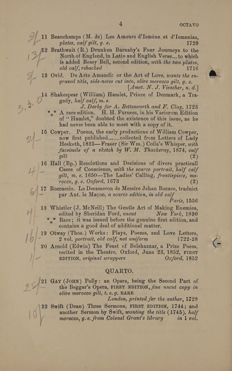 _11 Beauchamps (M. de) Les Amours d’Isméne_et d’Ismenias, plates, calf gilt, g. e. 1729 of Brathwait (R.) Drunken Barnaby’s Four Journeys to the North of England, in Latin and English Verse...to which is added Bessy Bell, second edition, with the two plates, old calf, rebacked 1716 13 Ovid. DeArte Amandi: or the Art of Love, wants the en- graved title, side-notes cut into, olive morocco gilt, g. é. [Amst. N. J. Visscher, n. d.] 14 Shakespear (William) Hamlet, Prince of Denmark, a Tra- ) gedy, half calf, m.e. J. Darby for A. Bettesworth and F. Clay, 1723 * * A yareedition. H.H. Furness, in his Varioram Edition of ‘ Hamlet,” doubted the existence of this issue, as he had never been able to meet with a copy of it. 15 Cowper. Poems, the early productions of William Cowper, now first published...... collected from Letters of Lady Hesketh, 1825—Fraser (Sir Wm.) Coila’s Whisper, with facsimile of a sketch by W. M. Thackeray, 1874, calf gilt (2) 16 Hall (Bp.) Resolutions and Decisions of divers practicall Cases of Conscience, with the scarce portrait, half calf gilt, m. e. 1650—The Ladies’ Calling, frontispiece, mo- rocco, g.e. Oxford, 1673 (2) par Ant. le Macon, a scarce edition, in old calf Paris, 1556 18 Whistler (J. McNeill) The Gentle Art of Making Enemies, edited by Sheridan Ford, wncut New York, 1890 * * Rare; it was issued before the genuine first edition, and contains a good deal of additional matter. 2 vol. portrait, old calf, not uniform 1722-98 20 Arnold (Edwin) The Feast of Belshazzar, a Prize Poem, recited in the Theatre, Oxford, June 28, 1852, FIRST EDITION, original wrappers Oxford, 1852 QUARTO. ‘21 Gay (JOHN) Polly: an Opera, being the Second Part of the Beggar’s Opera, FIRST EDITION, jine uncut copy in olive morocco gilt, t.€.g. RARE London, printed for the author, 19729 \22 Swift (Dean) Three Sermons, FIRST EDITION, 1744; and another Sermon by Swift, wanting the title (1745), half morocco, g.é. from Colonel Grant's library in 1 vol.