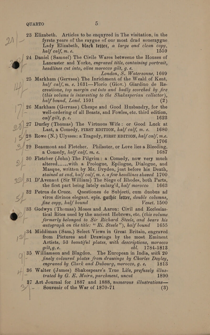 23 , 25 30 3 to , 32 4 433 34 35 | 36 i ¥ LY y: = 5 Elizabeth. Articles to be enquyred in The visitation, in the fyrste yeare of the raygne of our most drad soueraygne Lady Elizabeth, black letter, a large and clean copy, half calf, m. e. 1559 Daniel (Samuel) The Civile Wares betweene the Houses of Lancaster and Yorke, engraved title, containing portrait, headlines cut into, olive morocco gilt, g. é. London, S. Watersonne, 1609 Markham (Gervase) The Inrichment of the Weald of Kent, half calf, m. e. 1631—Florio (Giov.) Giardino de Re- creatione, top margin cut into and badly scorched by fire (this volume is interesting to the Shakesperian collector), half bound, Lond. 1591. (2) Markham (Gervase) Cheape and Good Husbandry, for the well-ordering of all Beasts, and Fowles, etc. third edition, calf gilt, g. é. 1623 Durfey (Thomas) The Virtuous Wife: or Good Luck at Last, a Comedy, FIRST EDITION, half calf, m.e. 1680 Rowe (N.) Ulysses: a Tragedy, FIRST EDITION, half cal/, m.e. 1706 Beaumont and Fletcher. Philaster, or Love lies a Bleeding, a Comedy, half calf, m. e. 1687 Fletcher (John) The Pilgrim: a Comedy, now very much altered with a Prologue, Epilogue, Dialogue, and Masque, written by Mr, Dryden, just before his Death, stained at end, half calf, m. e. a few headlines shaved 1700 D’Avenant (Sir William) The Siege of Rhodes, both Parts, the first part being lately enlarg’d, half morocco 1663 Petrus de Cruce. Questiones de Subjecti, cum duobus ad viros divinos elegant. epis. gothic letter, double columns, fine copy, half bound Venet. 1500 Godwyn (Thomas) Moses and Aaron: Civil and Ecclesias- tical Rites used by the ancient Hebrews, etc. (this volume formerly belonged to Sir Richard Steele, and bears his autograph on the title: ‘* Ri. Steele”), half bound 1655 Middiman (Sam.) Select Views in Great Britain, engraved from Pictures and Drawings by the most Eminent Artists, 53 beautiful plates, with descriptions, morocco gilt, g. é. obl. 1784-1813 Williamson and Blagdon. The European in India, with 20 jinely coloured plates from drawings by Charles Doyley, engraved by Clark and Dubourg, morocco, g. é. 1813 Walter (James) Shakespeare’s True Life, profusely illus- trated by G. HE. Moira, parchment, uncut 1890 Art Journal for 1887 and 1888, numerous illustrations— Souvenir of the War of 1870-71 (3)