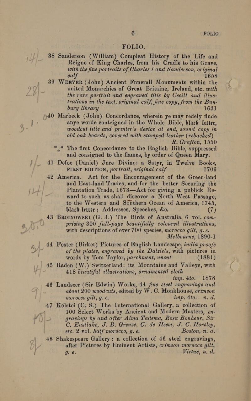 > 6 FOLIO FOLIO. 38 Sanderson (William) Compleat History of the Life and Reigne of King Charles, from his Cradle to his Grave, with the fine portraits of Charles I and Sanderson, original calf 1658 39 WEEVER (John) Ancient Funerall Monuments within the united Monarchies of Great Britaine, Ireland, etc. with the rare portrait and engraved title by Cecill and illus- bury library 1631 anye worde conteigned in the Whole Bible, black Ietter, woodcut title and printer’s device at end, sound copy in old oak boards, covered with stamped leather (rebacked) R. Grafton, 1550 *.* The first Concordance to the English Bible, suppressed and consigned to the flames, by order of Queen Mary. 41 Defoe (Daniel) Jure Divino: a Satyr, in Twelve Books, FIRST EDITION, portrait, original calf 1706 and Hast-land Trades, and for the better Securing the Plantation Trade, 1673—Act for giving a publick Re- ward to such as shall discover a North West Passage, to the Western and Southern Ocean of America, 1745, black letter ; Addresses, Speeches, &amp;c. (7) prising 300 full-page beautifully coloured illustrations, with descriptions of over 700 species, morocco gilt, g. eé. Melbourne, 1890-1 of the plates, engraved by the Dalziels, with pictures in words by Tom Taylor, parchment, uncut (1881) 418 beautiful illustrations, ornamented cloth imp. 4to. 1878 46 Landseer (Sir Edwin) Works, 44 jine steel engravings and about 200 woodcuts, edited by W. C. Monkhouse, crimson morocco gilt, g. é imp. 4to. n.d. 100 Select Works by Ancient and Modern Masters, en- gravings by and after Alma-Tadema, Rosa Bonheur, Sir C. Eastlake, J. B. Greuze, C. de Heem, J. C. Horsley, etc. 2 vol. half morocco, g. e. Boston, n. d. after Pictures by Eminent Artists, crimson morocco gilt, g. @. | Virtue, n. d.