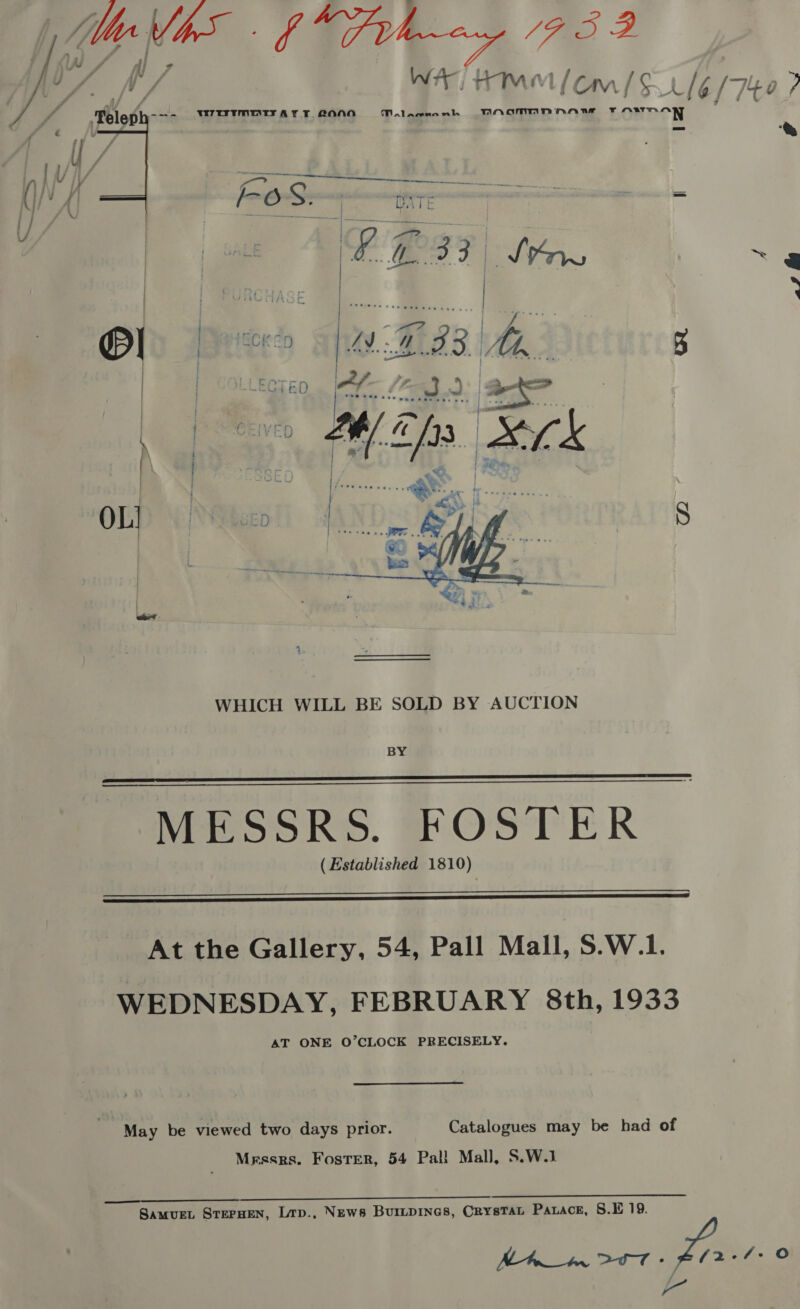 We ‘yi haa 17 -7 % * ‘Telep -—- WTUTMNTTAY FT 2ONO Malawnanh THNAMMnNNnaAnw FF OWwT man =a ‘&amp;   Pe | IBCK ED an he 5 7 i   WHICH WILL BE SOLD BY AUCTION BY MESSRS. FOSTER (Established 1810)     At the Gallery, 54, Pall Mall, S.W.1. WEDNESDAY, FEBRUARY 8th, 1933 AT ONE O’CLOCK PRECISELY. May be viewed two days prior. Catalogues may be had of Messrs. Foster, 54 Pall Mall, S.W.1 JUL. 22a SB. Se Samuet STEPHEN, Lrp., News BUILDINGS, CRYSTAL Paxace, 8.E 19. aa o i