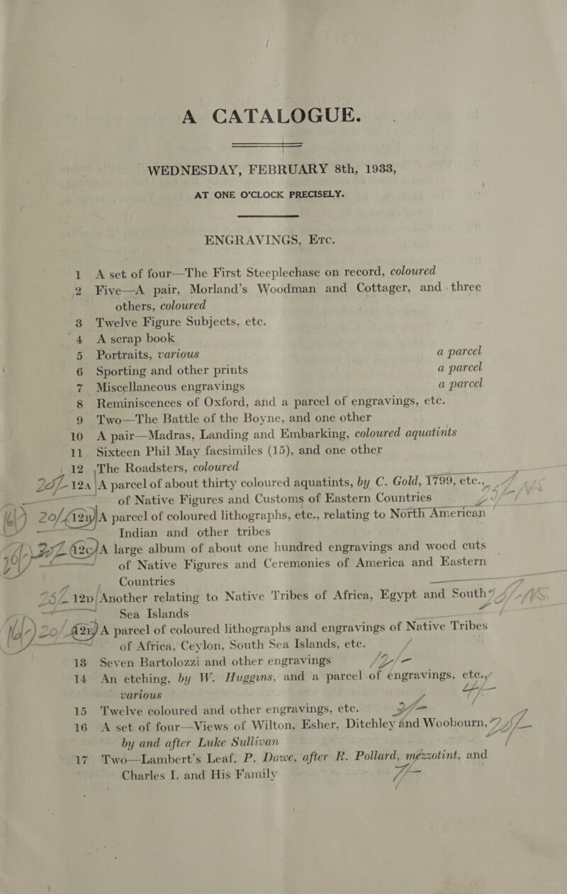 A CATALOGUE.  WEDNESDAY, FEBRUARY 8th, 1933, AT ONE O’CLOCK PRECISELY. ENGRAVINGS, Etc. A set of four—The First Steeplechase on record, coloured others, coloured Twelve Figure Subjects, etc. A scrap book Portraits, various a parcel Sporting and other prints a parcel Miscellaneous engravings a parcel Reminiscences of Oxford, and a parcel of engravings, etc. Two—The Battle of the Boyne, and one other A pair—Madras, Landing and Embarking, coloured aquatints Sixteen Phil May facsimiles (15), and one other | The Roadsters, coloured of Native Figures and Customs of Eastern Countries: Indian and other tribes Ly - of Native Figures and Ceremonies of America and Eastern Countries  25 Sea Islands A parcel of coloured lithographs and engravings of Native Tribes of Africa, Ceylon, South Sea Islands, ete. Seven Bartolozzi and other engravings /p/ - An etching, by W. Huggins, and a parcel of engravings, etc.,/ various y Lhf—- Twelve coloured and other engravings, etc. yy _ f &gt; A set of four—Views of Wilton, Esher, Ditchley and Wooboura, 7 2 Gf. by and after Luke Sullivan of Two—Lambert’s Leaf, P. Dawe, after R. Pollard, mézzotint, and Charles I. and His Family T=