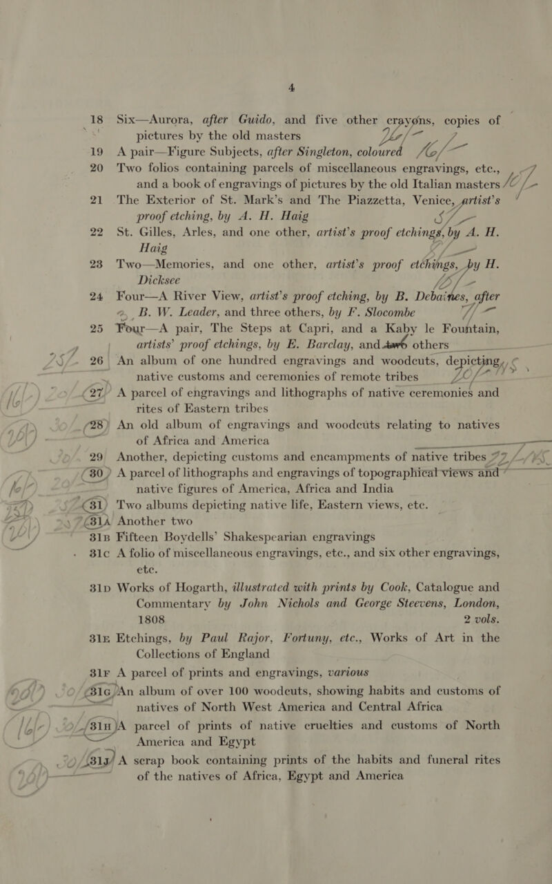 + 18 Six—Aurora, after Guido, and five other cr yons, copies of ‘ pictures by the old masters bie vA 19 A pair—Figure Subjects, after Singleton, coloured VOY 20 Two folios containing parcels of miscellaneous engravings, etc., and a book of engravings of pictures by the old Italian masters hi [- 21 The Exterior of St. Mark’s and The Piazzetta, Venice, wat Ss proof etching, by A. H. Haig 22 St. Gilles, Arles, and one other, artist’s proof aching by 2 A, H.  Haig S/S 23 Two—Memories, and one other, artist’s proof ctchings, y H. Dicksee VA} Se 24 Four—A River View, artist’s proof etching, by B. Debaines, after a, B. W. Leader, and three others, by F'. Slocombe 7 “ft 25 Four—A pair, The Steps at Capri, and a Kaby le Fountain, artists’ proof etchings, by E. Barclay, and Others’ 26 An album of one hundred engravings and woodcuts, ‘episjony $ a 4 native customs and ceremonies of remote tribes 27 A parcel of engravings and lithographs of native ceremonies and rites of Eastern tribes (28) An old album of engravings and woodcuts relating to natives oe of Africa and America 29 Another, depicting customs and encampments of native tribes 7 7, Ls (30) A parcel of lithographs and engravings of topographical views and ” | native figures of America, Africa and India GD Two albums depicting native life, Eastern views, etc. (314 Another two 318 Fifteen Boydells’ Shakespearian engravings 31c A folio of miscellaneous engravings, etc., and six other engravings, etc. 31p Works of Hogarth, illustrated with prints by Cook, Catalogue and Commentary by John Nichols and George Steevens, London, 1808 2 vols. 31 Etchings, by Paul Rajor, Fortuny, etc., Works of Art in the Collections of England  3lr A parcel of prints and engravings, various Bc, An album of over 100 woodcuts, showing habits and customs of natives of North West America and Central Africa _/31Hn)A parcel of prints of native cruelties and customs of North America and Egypt