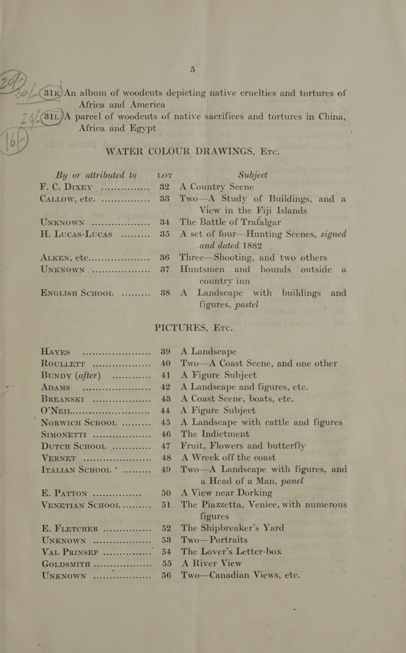 —) i Africa and America Africa and Egypt 5 Subject A Country Scene Two—A Study of Buildings, and a View in the Fiji Islands The Battle of Trafalgar A set of four—Hunting Scenes, signed and dated 1882 Three—Shooting, and two others Huntsmen and _ hounds country inn A Landscape with buildings figures, pastel outside a and By or attributed to LOT Re LE a vn de as Sodgrsig oe BIC CLG. accede ns sew ess 33 MU IENO WN ils deve ss sss tcoses- 34 He LUcas-LUCAS ../.2.:. 35 Aa re ia 36 NMOPEENR UN So. cas sec ces tec aes 37 eeGCLISH OCHOOL ,......--. 38 ee Fe Ta eaiceas 48 39 MMM EUT Tb totes 1 soe c's AO Peay (QfLET) oof ecaees ses 41 eg TM ie cain og oo an ok oiue dm 42 : RAINIER © ccs. &lt;&lt;. -ceieede ts 43 SET LA be ie ets. keaeet nap 44. NoRWICH SCHOOL ........- 45 ar TG 9d ge Lilet eee 46 DuTrce ScHOOL, -b....05-:.. A7 ee Eee Peas o Filia ans an 48 eee eee eee ie ON oe ae ak a ds oa 50 VENETIAN SCHOOL......... 51 Mee PCE os cin css enyeur 52 ME RRRSICUWOIN Devices « hasedn aos 53 nt INGE. to... goer Oe 6) 54 ESOLDIGMIT Eire sic. cee ocsen nats 55 UNKNOWN ...... PRAM hen 56 A Landscape Two—A Coast Scene, and one other A Figure Subject A Landscape and figures, etc. A Coast Scene, boats, ete. A Figure Subject A Landscape with cattle and figures The Indictment Fruit, Flowers and butterfly A Wreck off the coast Two—A Landscape with figures, and a Head of a Man, panel A View near Dorking The Piazzetta, Venice, with numerous figures The Shipbreaker’s Yard Two — Portraits The Lover’s Letter-box A River View Two—Canadian Views, etc.