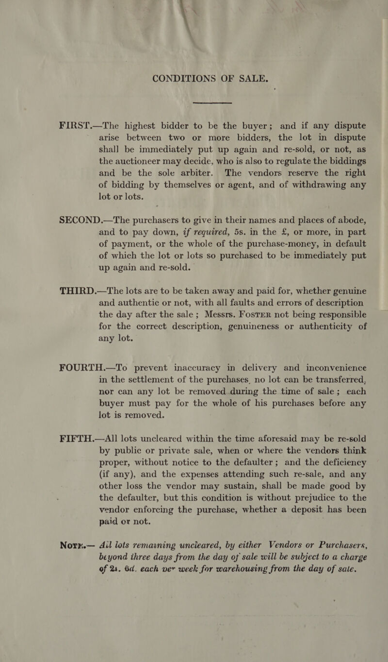 \ CONDITIONS OF SALE. ee ey FIRST.—The highest bidder to be the buyer; and if any dispute arise between two or more bidders, the lot in dispute shall be immediately put up again and re-sold, or not, as the auctioneer may decide, who is also to regulate the biddings and be the sole arbiter. The vendors reserve the right of bidding by themselves or agent, and of withdrawing any lot or lots. SECOND.—The purchasers to give in their names and places of abode, and to pay down, if required, 5s. in the £, or more, in part of payment, or the whole of the purchase-money, in default of which the lot or lots so purchased to be immediately put up again and re-sold. THIRD.—The lots are to be taken away and paid for, whether genuine and authentic or not, with all faults and errors of description the day after the sale ; Messrs. Foster not being responsible for the correct description, genuineness or authenticity of any lot. FOURTH.—To prevent inaccuracy in delivery and inconvenience in the settlement of the purchases, no lot can be transferred, nor can any lot be removed during the time of sale; each buyer must pay for the whole of his purchases before any lot is removed. FIFTH.—AI! lots uncleared within the time aforesaid may be re-sold by public or private sale, when or where the vendors think proper, without notice to the defaulter; and the deficiency (if any), and the expenses attending such re-sale, and any other loss the vendor may sustain, shall be made good by the defaulter, but this condition is without prejudice to the vendor enforcing the purchase, whether a deposit has been paid or not. Notr.— dil lots remaining uncleared, by either Vendors or Purchasers, beyond ihree days from the day of sale will be subject to a charge of 28. 6d. each ver week for warehousing from the day of sale.