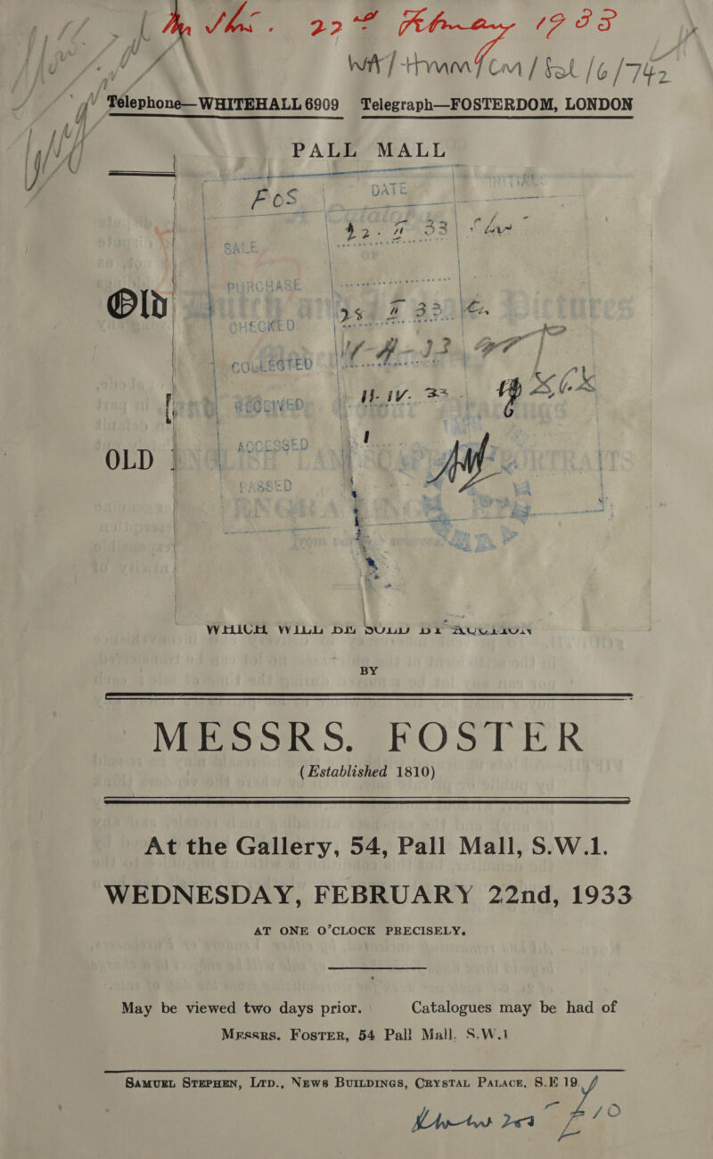  Mae 22°F PALL MALL aan - ee el ee LT - Ke ae pet ge: 3 FOS ae ees, Sema. se? 22-293) | au - o  Toa | | | + LTR ee WHICH WiLL Diu ca BYE AU. LLUIN BY MESSRS. - FOSTER ( Established 1810)   At the Gallery, 54, Pall Mall, S.W.1. WEDNESDAY, FEBRUARY 22nd, 1933 AT ONE O’CLOCK PRECISELY, May be viewed two days prior. : Catalogues may be had of Messrs. Foster, 54 Pal! Mall. S.W.1 SamvurL STEPHEN, Ltp., News BuiLpiInes, CrysTAL Parace, 8. 19. Lrw 204