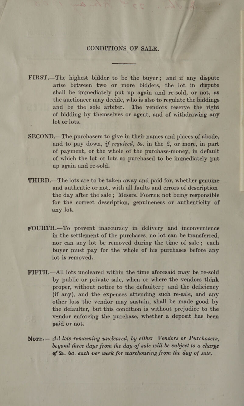 CONDITIONS OF SALE. FIRST.—The highest bidder to be the buyer; and if any dispute arise between two or more bidders, the lot in dispute shal] be immediately put up again and re-sold, or not, as the auctioneer may decide, who is also to regulate the biddings and be the sole arbiter. The vendors reserve the right of bidding by themselves or agent, and of withdrawing any lot or lots. SECOND.—The purchasers to give in their names and places of abode, and to pay down, if required, 5s. in the £, or more, in part of payment, or the whole of the purchase-money, in default of which the lot or lots so purchased to be immediately put up again and re-sold. THIRD.—The lots are to be taken away and paid for, whether genuine and authentic or not, with all faults and errors of description the day after the sale; Messrs. Foster not being responsible for the correct description, genuineness or authenticity of any lot. FOURTH.—To prevent inaccuracy in delivery and inconvenience in the settlement of the purchases, no lot can be transferred, nor can any lot be removed during the time of sale; each buyer must pay for the whole of his purchases before any lot is removed. FIFTH.—All lots uncleared within the time aforesaid may be re-sold by public or private sale, when or where the vendors think proper, without notice to the defaulter; and the deficiency (if any), and the expenses attending such re-sale, and any other loss the vendor may sustain, shall be made good by the defaulter, but this condition is without prejudice to the vendor enforcing the purchase, whether a deposit has been paid or not. Norr.—- dil lois remawning uncleared, by either Vendors or Purchasers, beyond three days from the day of sale will be subject to a charge of 24. 6d. each ver week for warehousing from the day of sale.