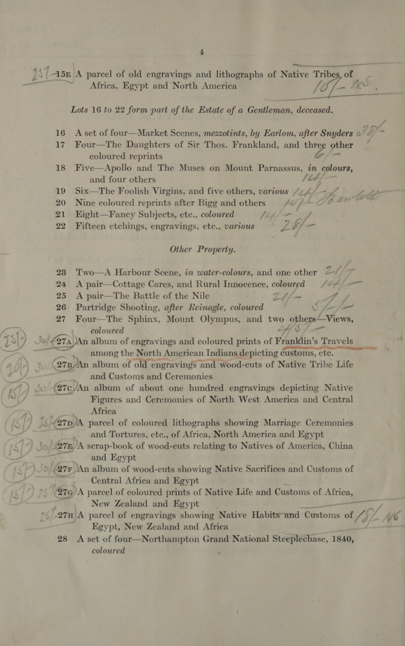 -—... a “5E lA Barcel of old engravings and lithographs of Native Tribe of 7 Africa, Egypt and North America Wen a aan eel Lots 16 to 22 form part of the Estate of a Gentleman, deceased. 16 A set of four—Market Scenes, mezzotints, by Earlom, after Snyders Lh 17 Four—The Daughters of Sir Thos. Frankland, and ne 28 other ~ coloured reprints 18 Five—Apollo and The Muses on Mount Parnassus, in colours, and four others /t4; 19 Six—The Foolish Virgins, and five others, various Si pf —L ype 20 Nine coloured reprints after Bigg and others pha OOS 5 21 EHight—Fancy Subjects, etc., coloured / - 22 Fifteen etchings, engravings, etc., various Z $/— Other Property. . te i&gt; 23 Two—A Harbour Scene, in water-colours, and one other —* 24 &lt;A pair—Cottage Cares, and Rural Innocence, coloured = /@) —~ 25 &lt;A pair—The Battle of the Nile © Lif — 4s 26 Partridge Shooting, after Reinagle, coloured 0 f-/— 27 Four—The Sphinx, Mount Olympus, and two othersViews, _ coloured hf) f-— ~ 57&gt; ?) (274, )An album of engravings and coloured prints of Franklin’ s Travels . among the North American Indians depicting customs, che. Eee ' 278 B/An album of old engravings and wood-cuts of Native Tribe Life and Customs and Ceremonies ~~ Figures and Ceremonies of North West America and Central Africa and Tortures, etc., of Africa, North America and Egypt and Egypt Central Africa and Egypt 276 A parcel of coloured prints of Native Life and Customs of Sa? New Zealand and Egypt —— Qtr A parcel of engravings showing Native Habits~and ee of /3 C/ ve Egypt, New Zealand and Africa 28 &lt;A set of four—Northampton Grand National Steeplechase, 1840, coloured