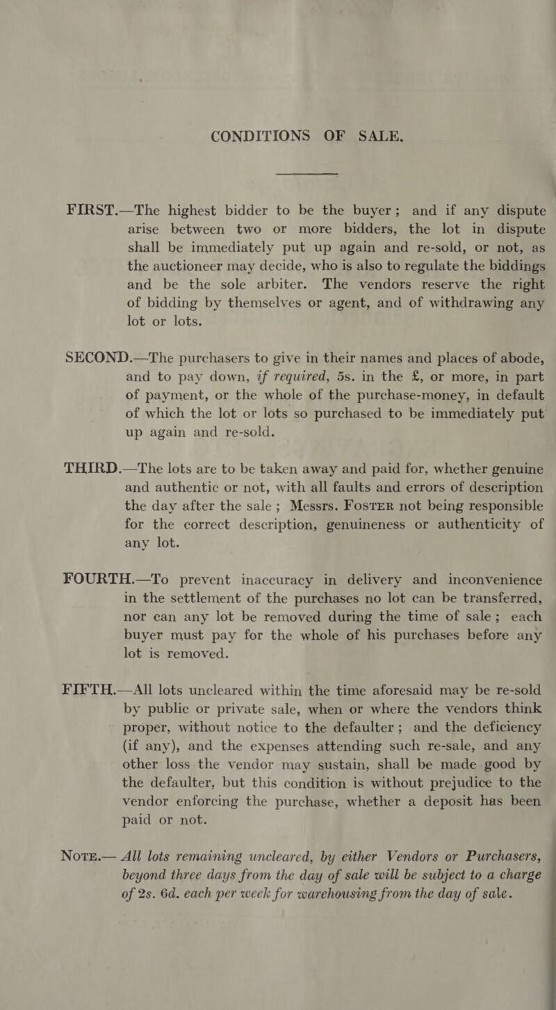 CONDITIONS OF SALE. FIRST.—The highest bidder to be the buyer; and if any dispute arise between two or more bidders, the lot in dispute shall be immediately put up again and re-sold, or not, as the auctioneer may decide, who is also to regulate the biddings and be the sole arbiter. The vendors reserve the right of bidding by themselves or agent, and of withdrawing any lot or lots. SECOND.—The purchasers to give in their names and places of abode, and to pay down, if required, 5s. in the £, or more, in part of payment, or the whole of the purchase-money, in default of which the lot or lots so purchased to be immediately put up again and re-sold. THIRD.—The lots are to be taken away and paid for, whether genuine and authentic or not, with all faults and errors of description the day after the sale ; Messrs. FosTER not being responsible for the correct description, genuineness or authenticity of any lot. FOURTH.—To prevent inaccuracy in delivery and inconvenience in the settlement of the purchases no lot can be transferred, nor can any lot be removed during the time of sale; each buyer must pay for the whole of his purchases before any lot is removed. FIFTH.—AIl lots uncleared within the time aforesaid may be re-sold by public or private sale, when or where the vendors think proper, without notice to the defaulter ; and the deficiency (if any), and the expenses attending such re-sale, and any other loss the vendor may sustain, shall be made good by the defaulter, but this condition is without prejudice to the vendor enforcing the purchase, whether a deposit has been paid or not. NotE.— All lots remaining uncleared, by either Vendors or Purchasers, beyond three days from the day of sale will be subject to a charge of 2s. 6d. each per week for warehousing from the day of sale.